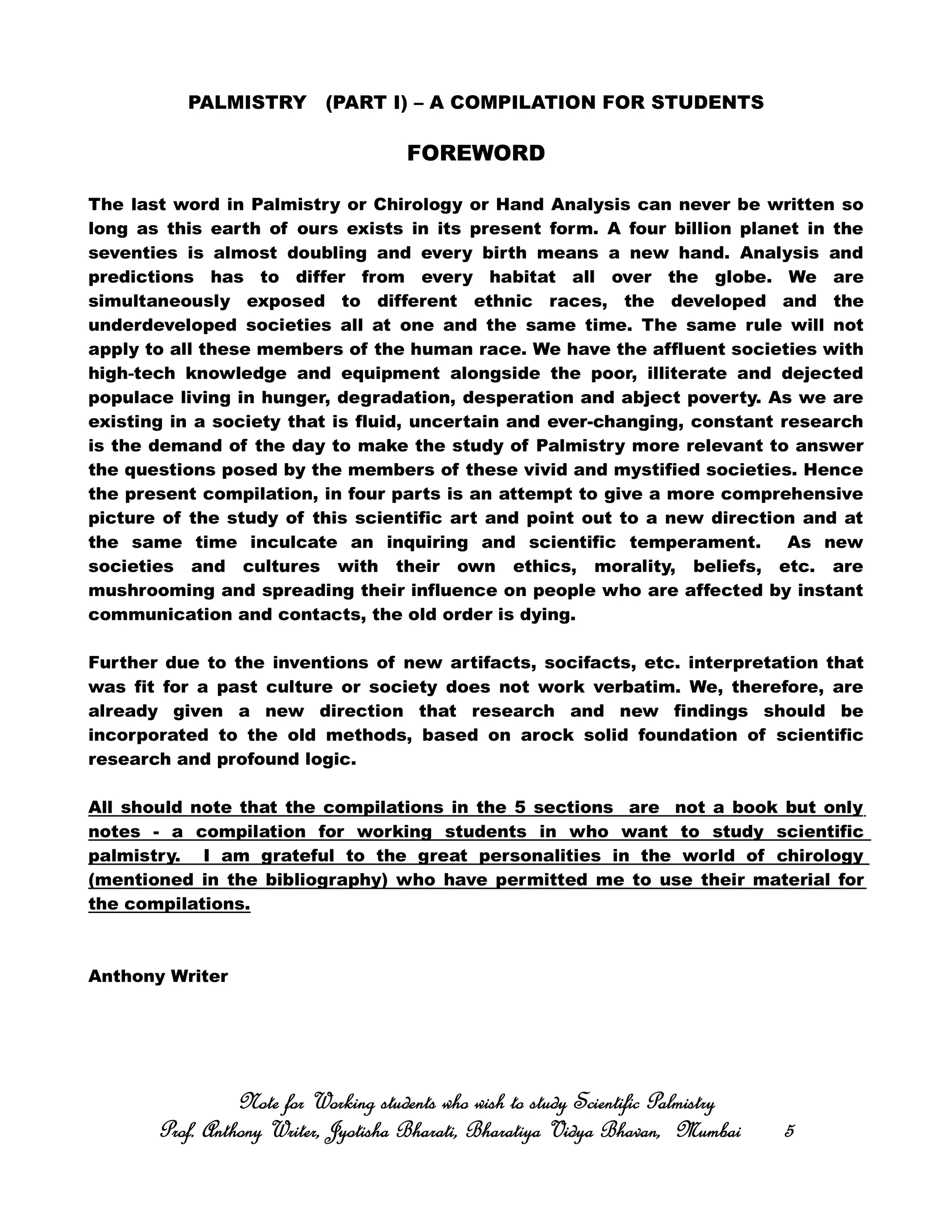 PALMISTRY (PART I) – A COMPILATION FOR STUDENTS
FOREWORD
The last word in Palmistry or Chirology or Hand Analysis can never be written so
long as this earth of ours exists in its present form. A four billion planet in the
seventies is almost doubling and every birth means a new hand. Analysis and
predictions has to differ from every habitat all over the globe. We are
simultaneously exposed to different ethnic races, the developed and the
underdeveloped societies all at one and the same time. The same rule will not
apply to all these members of the human race. We have the affluent societies with
‐‐‐‐high tech knowledge and equipment alongside the poor, illiterate and dejected
populace living in hunger, degradation, desperation and abject poverty. As we are
existing in a society that is fluid, uncertain and ever-changing, constant research
is the demand of the day to make the study of Palmistry more relevant to answer
the questions posed by the members of these vivid and mystified societies. Hence
the present compilation, in four parts is an attempt to give a more comprehensive
picture of the study of this scientific art and point out to a new direction and at
the same time inculcate an inquiring and scientific temperament. As new
societies and cultures with their own ethics, morality, beliefs, etc. are
mushrooming and spreading their influence on people who are affected by instant
communication and contacts, the old order is dying.
Further due to the inventions of new artifacts, socifacts, etc. interpretation that
was fit for a past culture or society does not work verbatim. We, therefore, are
already given a new direction that research and new findings should be
incorporated to the old methods, based on arock solid foundation of scientific
research and profound logic.
All should note that the compilations in the 5 sections are not a book but only
notes - a compilation for working students in who want to study scientific
palmistry. I am grateful to the great personalities in the world of chirology
(mentioned in the bibliography) who have permitted me to use their material for
the compilations.
Anthony Writer
Note for Working students who wish to study Scientific PalmistryNote for Working students who wish to study Scientific PalmistryNote for Working students who wish to study Scientific PalmistryNote for Working students who wish to study Scientific Palmistry
Prof. Anthony Writer, Jyotisha Bharati, Bharatiya Vidya Bhavan, MumbaiProf. Anthony Writer, Jyotisha Bharati, Bharatiya Vidya Bhavan, MumbaiProf. Anthony Writer, Jyotisha Bharati, Bharatiya Vidya Bhavan, MumbaiProf. Anthony Writer, Jyotisha Bharati, Bharatiya Vidya Bhavan, Mumbai 5555
 