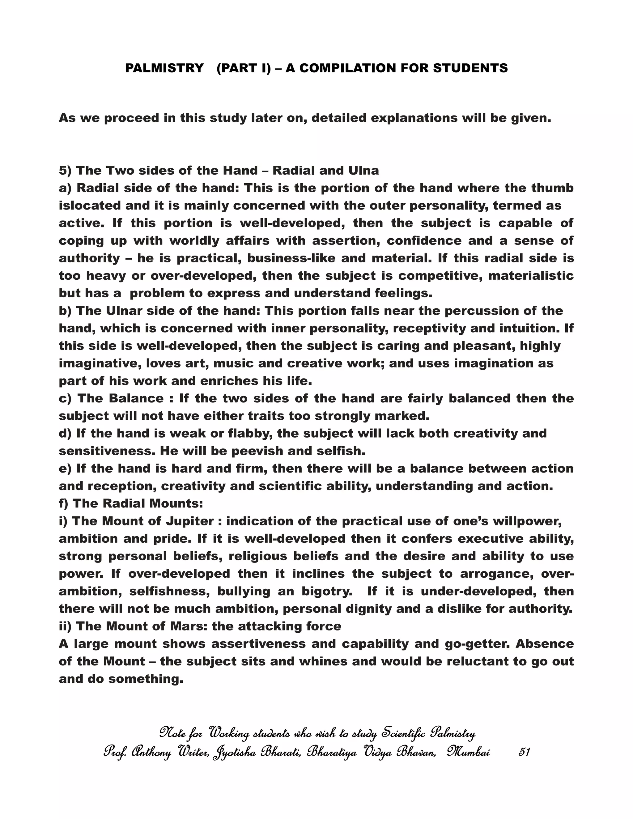 PALMISTRY (PART I) – A COMPILATION FOR STUDENTS
As we proceed in this study later on, detailed explanations will be given.
5) The Two sides of the Hand – Radial and Ulna
a) Radial side of the hand: This is the portion of the hand where the thumb
islocated and it is mainly concerned with the outer personality, termed as
active. If this portion is well-developed, then the subject is capable of
coping up with worldly affairs with assertion, confidence and a sense of
authority – he is practical, business-like and material. If this radial side is
too heavy or over-developed, then the subject is competitive, materialistic
but has a problem to express and understand feelings.
b) The Ulnar side of the hand: This portion falls near the percussion of the
hand, which is concerned with inner personality, receptivity and intuition. If
this side is well-developed, then the subject is caring and pleasant, highly
imaginative, loves art, music and creative work; and uses imagination as
part of his work and enriches his life.
c) The Balance : If the two sides of the hand are fairly balanced then the
subject will not have either traits too strongly marked.
d) If the hand is weak or flabby, the subject will lack both creativity and
sensitiveness. He will be peevish and selfish.
e) If the hand is hard and firm, then there will be a balance between action
and reception, creativity and scientific ability, understanding and action.
f) The Radial Mounts:
i) The Mount of Jupiter : indication of the practical use of one’s willpower,
ambition and pride. If it is well-developed then it confers executive ability,
strong personal beliefs, religious beliefs and the desire and ability to use
power. If over-developed then it inclines the subject to arrogance, over-
ambition, selfishness, bullying an bigotry. If it is under-developed, then
there will not be much ambition, personal dignity and a dislike for authority.
ii) The Mount of Mars: the attacking force
A large mount shows assertiveness and capability and go-getter. Absence
of the Mount – the subject sits and whines and would be reluctant to go out
and do something.
Note for Working students who wish to study Scientific PalmistryNote for Working students who wish to study Scientific PalmistryNote for Working students who wish to study Scientific PalmistryNote for Working students who wish to study Scientific Palmistry
Prof. Anthony Writer, Jyotisha Bharati, Bharatiya Vidya Bhavan, MumbaiProf. Anthony Writer, Jyotisha Bharati, Bharatiya Vidya Bhavan, MumbaiProf. Anthony Writer, Jyotisha Bharati, Bharatiya Vidya Bhavan, MumbaiProf. Anthony Writer, Jyotisha Bharati, Bharatiya Vidya Bhavan, Mumbai 51515151
 