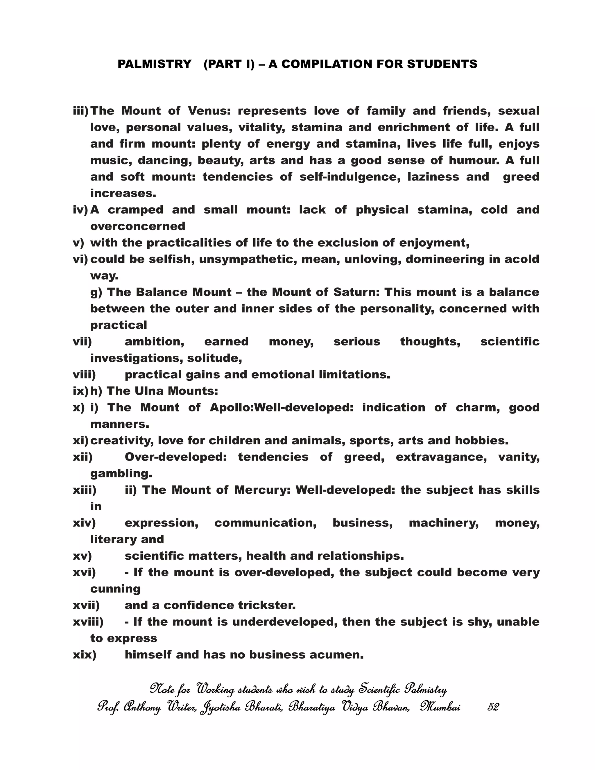 PALMISTRY (PART I) – A COMPILATION FOR STUDENTS
iii)The Mount of Venus: represents love of family and friends, sexual
love, personal values, vitality, stamina and enrichment of life. A full
and firm mount: plenty of energy and stamina, lives life full, enjoys
music, dancing, beauty, arts and has a good sense of humour. A full
and soft mount: tendencies of self-indulgence, laziness and greed
increases.
iv) A cramped and small mount: lack of physical stamina, cold and
overconcerned
v) with the practicalities of life to the exclusion of enjoyment,
vi) could be selfish, unsympathetic, mean, unloving, domineering in acold
way.
g) The Balance Mount – the Mount of Saturn: This mount is a balance
between the outer and inner sides of the personality, concerned with
practical
vii) ambition, earned money, serious thoughts, scientific
investigations, solitude,
viii) practical gains and emotional limitations.
ix)h) The Ulna Mounts:
x) i) The Mount of Apollo:Well-developed: indication of charm, good
manners.
xi)creativity, love for children and animals, sports, arts and hobbies.
xii) Over-developed: tendencies of greed, extravagance, vanity,
gambling.
xiii) ii) The Mount of Mercury: Well-developed: the subject has skills
in
xiv) expression, communication, business, machinery, money,
literary and
xv) scientific matters, health and relationships.
xvi) - If the mount is over-developed, the subject could become very
cunning
xvii) and a confidence trickster.
xviii) - If the mount is underdeveloped, then the subject is shy, unable
to express
xix) himself and has no business acumen.
Note for Working students who wish to study Scientific PalmistryNote for Working students who wish to study Scientific PalmistryNote for Working students who wish to study Scientific PalmistryNote for Working students who wish to study Scientific Palmistry
Prof. Anthony Writer, Jyotisha Bharati, Bharatiya Vidya Bhavan, MumbaiProf. Anthony Writer, Jyotisha Bharati, Bharatiya Vidya Bhavan, MumbaiProf. Anthony Writer, Jyotisha Bharati, Bharatiya Vidya Bhavan, MumbaiProf. Anthony Writer, Jyotisha Bharati, Bharatiya Vidya Bhavan, Mumbai 52525252
 