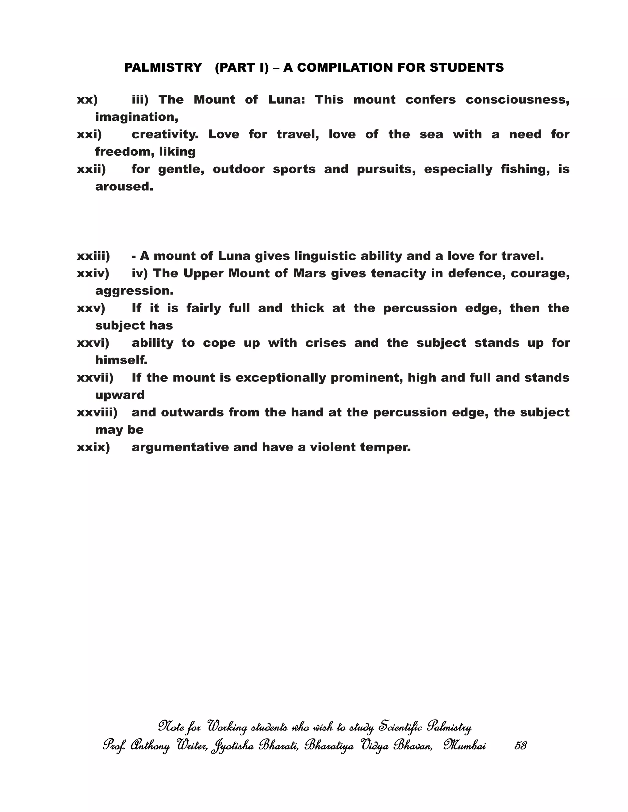 PALMISTRY (PART I) – A COMPILATION FOR STUDENTS
xx) iii) The Mount of Luna: This mount confers consciousness,
imagination,
xxi) creativity. Love for travel, love of the sea with a need for
freedom, liking
xxii) for gentle, outdoor sports and pursuits, especially fishing, is
aroused.
xxiii) - A mount of Luna gives linguistic ability and a love for travel.
xxiv) iv) The Upper Mount of Mars gives tenacity in defence, courage,
aggression.
xxv) If it is fairly full and thick at the percussion edge, then the
subject has
xxvi) ability to cope up with crises and the subject stands up for
himself.
xxvii) If the mount is exceptionally prominent, high and full and stands
upward
xxviii) and outwards from the hand at the percussion edge, the subject
may be
xxix) argumentative and have a violent temper.
Note for Working students who wish to study Scientific PalmistryNote for Working students who wish to study Scientific PalmistryNote for Working students who wish to study Scientific PalmistryNote for Working students who wish to study Scientific Palmistry
Prof. Anthony Writer, Jyotisha Bharati, Bharatiya Vidya Bhavan, MumbaiProf. Anthony Writer, Jyotisha Bharati, Bharatiya Vidya Bhavan, MumbaiProf. Anthony Writer, Jyotisha Bharati, Bharatiya Vidya Bhavan, MumbaiProf. Anthony Writer, Jyotisha Bharati, Bharatiya Vidya Bhavan, Mumbai 53535353
 