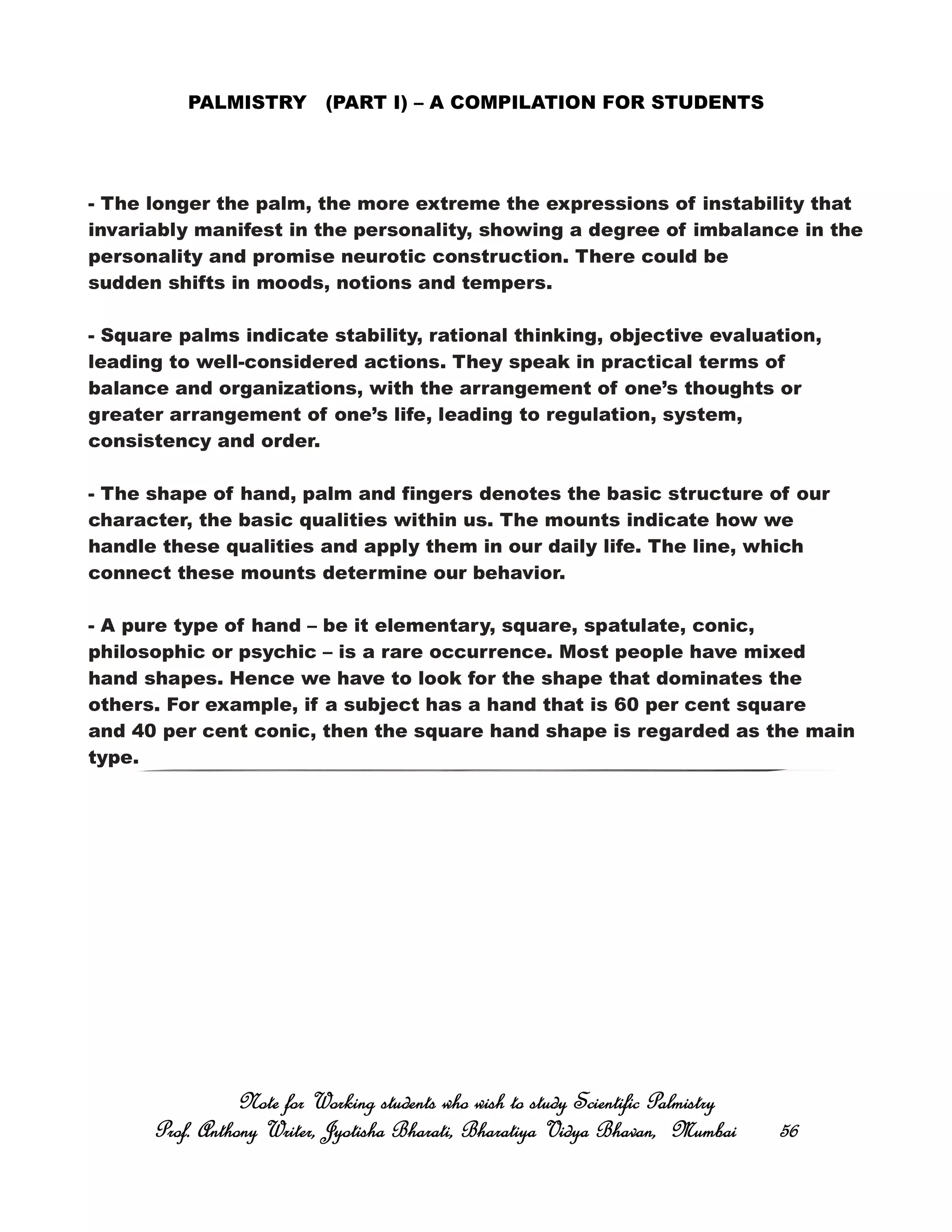 PALMISTRY (PART I) – A COMPILATION FOR STUDENTS
- The longer the palm, the more extreme the expressions of instability that
invariably manifest in the personality, showing a degree of imbalance in the
personality and promise neurotic construction. There could be
sudden shifts in moods, notions and tempers.
- Square palms indicate stability, rational thinking, objective evaluation,
leading to well-considered actions. They speak in practical terms of
balance and organizations, with the arrangement of one’s thoughts or
greater arrangement of one’s life, leading to regulation, system,
consistency and order.
- The shape of hand, palm and fingers denotes the basic structure of our
character, the basic qualities within us. The mounts indicate how we
handle these qualities and apply them in our daily life. The line, which
connect these mounts determine our behavior.
- A pure type of hand – be it elementary, square, spatulate, conic,
philosophic or psychic – is a rare occurrence. Most people have mixed
hand shapes. Hence we have to look for the shape that dominates the
others. For example, if a subject has a hand that is 60 per cent square
and 40 per cent conic, then the square hand shape is regarded as the main
type.
Note for Working students who wish to study Scientific PalmistryNote for Working students who wish to study Scientific PalmistryNote for Working students who wish to study Scientific PalmistryNote for Working students who wish to study Scientific Palmistry
Prof. Anthony Writer, Jyotisha Bharati, Bharatiya Vidya Bhavan, MumbaiProf. Anthony Writer, Jyotisha Bharati, Bharatiya Vidya Bhavan, MumbaiProf. Anthony Writer, Jyotisha Bharati, Bharatiya Vidya Bhavan, MumbaiProf. Anthony Writer, Jyotisha Bharati, Bharatiya Vidya Bhavan, Mumbai 56565656
 