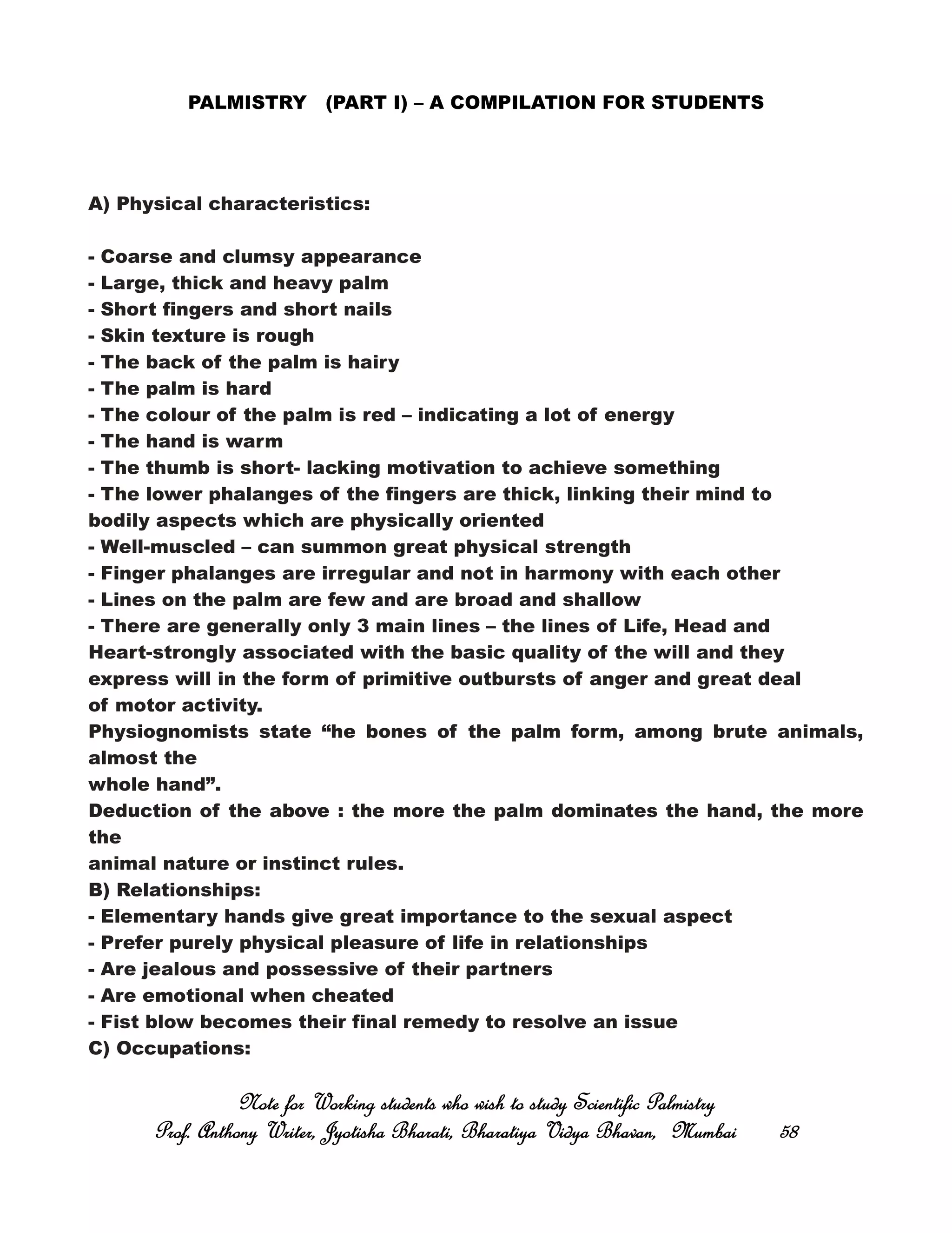 PALMISTRY (PART I) – A COMPILATION FOR STUDENTS
A) Physical characteristics:
- Coarse and clumsy appearance
- Large, thick and heavy palm
- Short fingers and short nails
- Skin texture is rough
- The back of the palm is hairy
- The palm is hard
- The colour of the palm is red – indicating a lot of energy
- The hand is warm
- The thumb is short- lacking motivation to achieve something
- The lower phalanges of the fingers are thick, linking their mind to
bodily aspects which are physically oriented
- Well-muscled – can summon great physical strength
- Finger phalanges are irregular and not in harmony with each other
- Lines on the palm are few and are broad and shallow
- There are generally only 3 main lines – the lines of Life, Head and
Heart-strongly associated with the basic quality of the will and they
express will in the form of primitive outbursts of anger and great deal
of motor activity.
Physiognomists state “he bones of the palm form, among brute animals,
almost the
whole hand”.
Deduction of the above : the more the palm dominates the hand, the more
the
animal nature or instinct rules.
B) Relationships:
- Elementary hands give great importance to the sexual aspect
- Prefer purely physical pleasure of life in relationships
- Are jealous and possessive of their partners
- Are emotional when cheated
- Fist blow becomes their final remedy to resolve an issue
C) Occupations:
Note for Working students who wish to study Scientific PalmistryNote for Working students who wish to study Scientific PalmistryNote for Working students who wish to study Scientific PalmistryNote for Working students who wish to study Scientific Palmistry
Prof. Anthony Writer, Jyotisha Bharati, Bharatiya Vidya Bhavan, MumbaiProf. Anthony Writer, Jyotisha Bharati, Bharatiya Vidya Bhavan, MumbaiProf. Anthony Writer, Jyotisha Bharati, Bharatiya Vidya Bhavan, MumbaiProf. Anthony Writer, Jyotisha Bharati, Bharatiya Vidya Bhavan, Mumbai 58585858
 