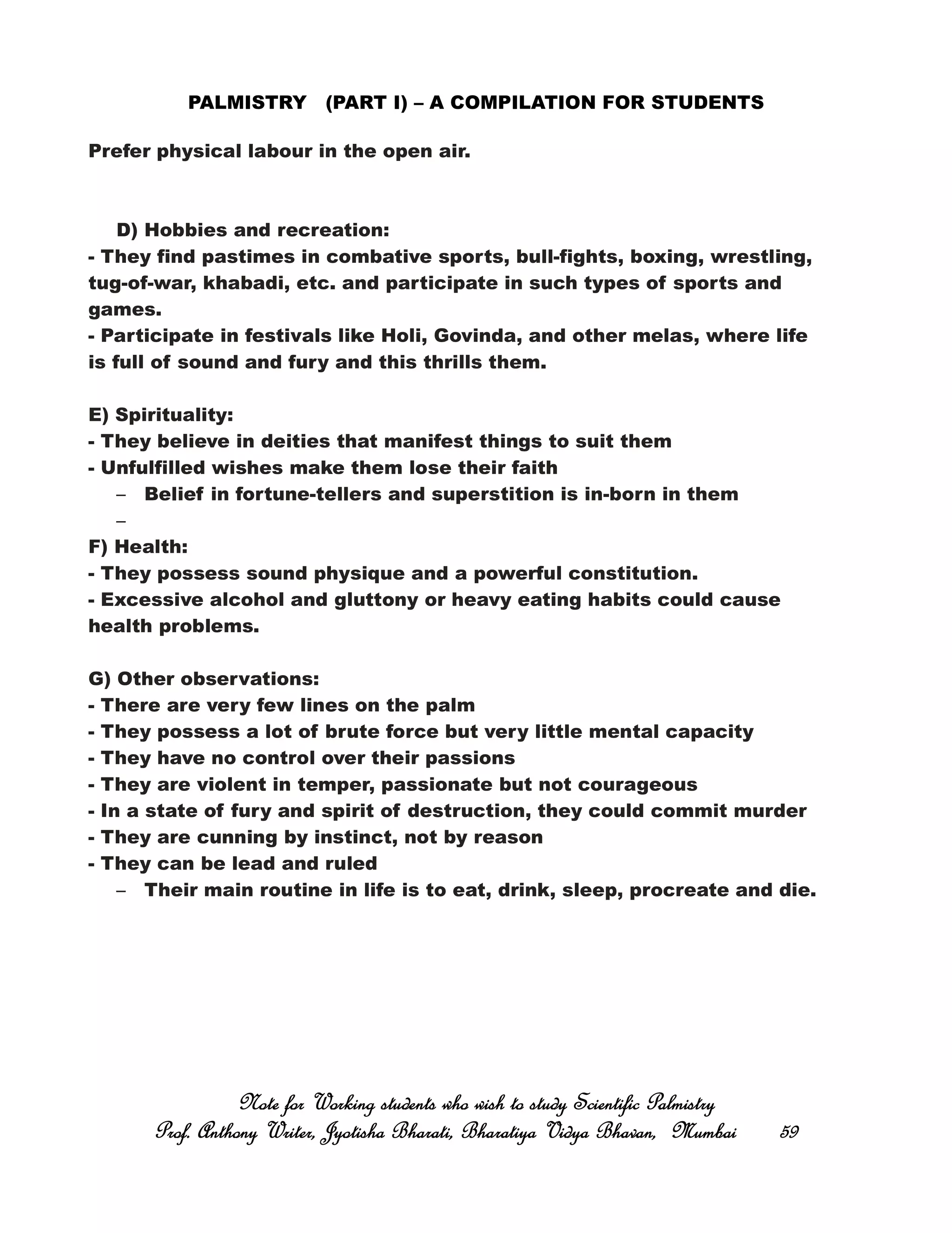 PALMISTRY (PART I) – A COMPILATION FOR STUDENTS
Prefer physical labour in the open air.
D) Hobbies and recreation:
- They find pastimes in combative sports, bull-fights, boxing, wrestling,
tug-of-war, khabadi, etc. and participate in such types of sports and
games.
- Participate in festivals like Holi, Govinda, and other melas, where life
is full of sound and fury and this thrills them.
E) Spirituality:
- They believe in deities that manifest things to suit them
- Unfulfilled wishes make them lose their faith
– Belief in fortune-tellers and superstition is in-born in them
–
F) Health:
- They possess sound physique and a powerful constitution.
- Excessive alcohol and gluttony or heavy eating habits could cause
health problems.
G) Other observations:
- There are very few lines on the palm
- They possess a lot of brute force but very little mental capacity
- They have no control over their passions
- They are violent in temper, passionate but not courageous
- In a state of fury and spirit of destruction, they could commit murder
- They are cunning by instinct, not by reason
- They can be lead and ruled
– Their main routine in life is to eat, drink, sleep, procreate and die.
Note for Working students who wish to study Scientific PalmistryNote for Working students who wish to study Scientific PalmistryNote for Working students who wish to study Scientific PalmistryNote for Working students who wish to study Scientific Palmistry
Prof. Anthony Writer, Jyotisha Bharati, Bharatiya Vidya Bhavan, MumbaiProf. Anthony Writer, Jyotisha Bharati, Bharatiya Vidya Bhavan, MumbaiProf. Anthony Writer, Jyotisha Bharati, Bharatiya Vidya Bhavan, MumbaiProf. Anthony Writer, Jyotisha Bharati, Bharatiya Vidya Bhavan, Mumbai 59595959
 