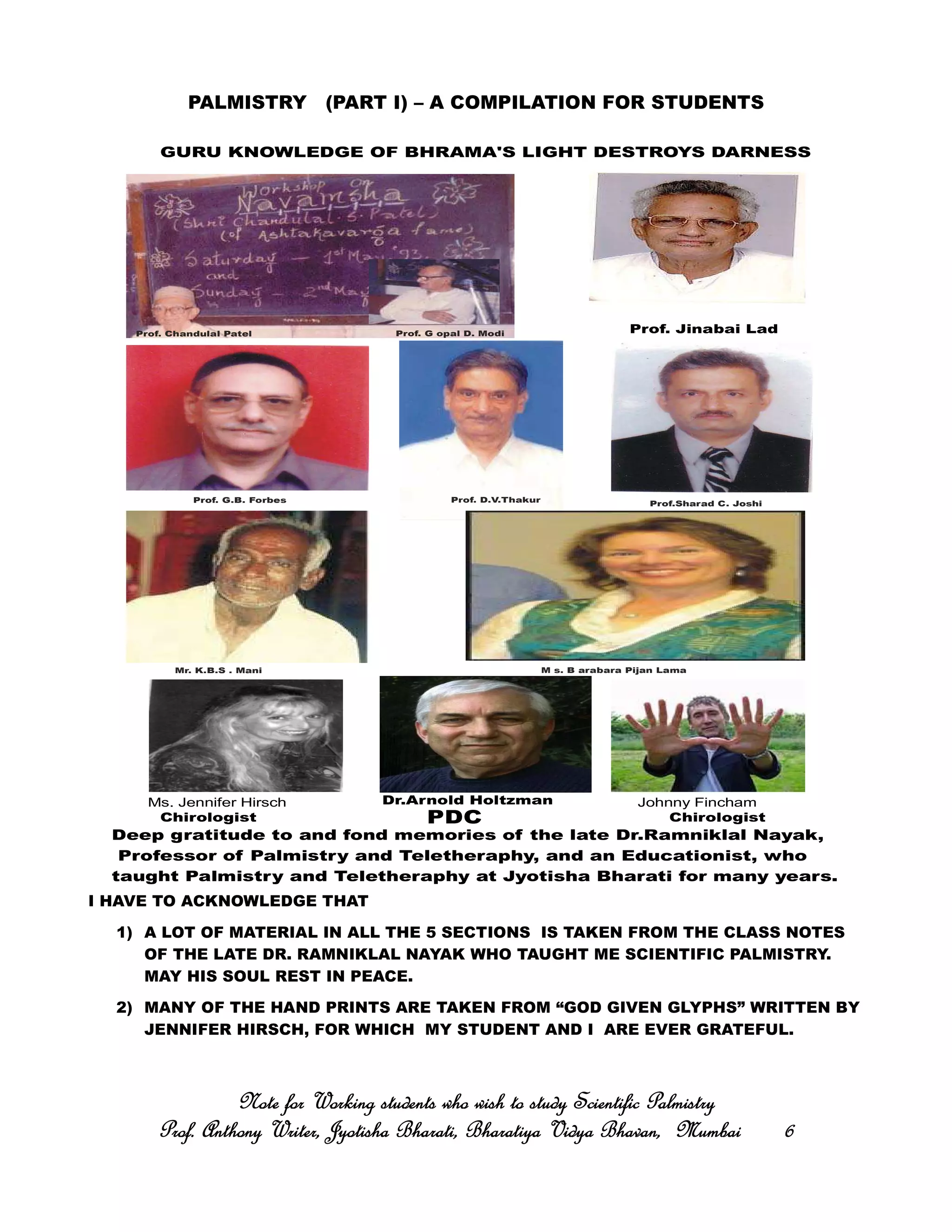 PALMISTRY (PART I) – A COMPILATION FOR STUDENTS
I HAVE TO ACKNOWLEDGE THAT
1) A LOT OF MATERIAL IN ALL THE 5 SECTIONS IS TAKEN FROM THE CLASS NOTES
OF THE LATE DR. RAMNIKLAL NAYAK WHO TAUGHT ME SCIENTIFIC PALMISTRY.
MAY HIS SOUL REST IN PEACE.
2) MANY OF THE HAND PRINTS ARE TAKEN FROM “GOD GIVEN GLYPHS” WRITTEN BY
JENNIFER HIRSCH, FOR WHICH MY STUDENT AND I ARE EVER GRATEFUL.
Note for Working students who wish to study Scientific PalmistryNote for Working students who wish to study Scientific PalmistryNote for Working students who wish to study Scientific PalmistryNote for Working students who wish to study Scientific Palmistry
Prof. Anthony Writer, Jyotisha Bharati, Bharatiya Vidya Bhavan, MumbaiProf. Anthony Writer, Jyotisha Bharati, Bharatiya Vidya Bhavan, MumbaiProf. Anthony Writer, Jyotisha Bharati, Bharatiya Vidya Bhavan, MumbaiProf. Anthony Writer, Jyotisha Bharati, Bharatiya Vidya Bhavan, Mumbai 6666
GURU KNOWLEDGE OF BHRAMA'S LIGHT DESTROYS DARNESS
Prof. Chandulal Patel Prof. G opal D. Modi
Prof. G.B. Forbes Prof. D.V.Thakur Prof.Sharad C. Joshi
Mr. K.B.S . Mani M s. B arabara Pijan Lama
Ms. Jennifer Hirsch Johnny Fincham
Deep gratitude to and fond memories of the late Dr.Ramniklal Nayak,
Professor of Palmistry and Teletheraphy, and an Educationist, who
taught Palmistry and Teletheraphy at Jyotisha Bharati for many years.
Dr.Arnold Holtzman
ChirologistPDCChirologist
Prof. Jinabai Lad
 