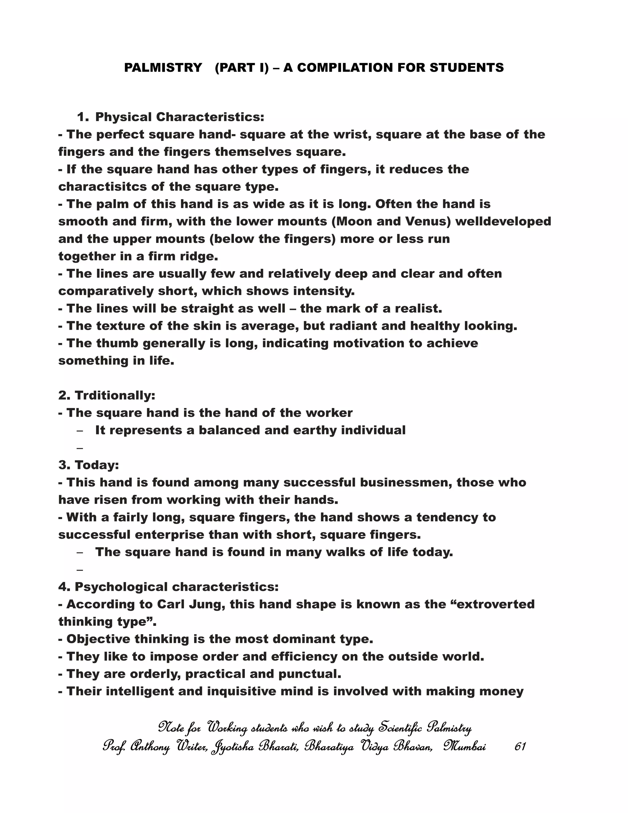 PALMISTRY (PART I) – A COMPILATION FOR STUDENTS
1. Physical Characteristics:
- The perfect square hand- square at the wrist, square at the base of the
fingers and the fingers themselves square.
- If the square hand has other types of fingers, it reduces the
charactisitcs of the square type.
- The palm of this hand is as wide as it is long. Often the hand is
smooth and firm, with the lower mounts (Moon and Venus) welldeveloped
and the upper mounts (below the fingers) more or less run
together in a firm ridge.
- The lines are usually few and relatively deep and clear and often
comparatively short, which shows intensity.
- The lines will be straight as well – the mark of a realist.
- The texture of the skin is average, but radiant and healthy looking.
- The thumb generally is long, indicating motivation to achieve
something in life.
2. Trditionally:
- The square hand is the hand of the worker
– It represents a balanced and earthy individual
–
3. Today:
- This hand is found among many successful businessmen, those who
have risen from working with their hands.
- With a fairly long, square fingers, the hand shows a tendency to
successful enterprise than with short, square fingers.
– The square hand is found in many walks of life today.
–
4. Psychological characteristics:
- According to Carl Jung, this hand shape is known as the “extroverted
thinking type”.
- Objective thinking is the most dominant type.
- They like to impose order and efficiency on the outside world.
- They are orderly, practical and punctual.
- Their intelligent and inquisitive mind is involved with making money
Note for Working students who wish to study Scientific PalmistryNote for Working students who wish to study Scientific PalmistryNote for Working students who wish to study Scientific PalmistryNote for Working students who wish to study Scientific Palmistry
Prof. Anthony Writer, Jyotisha Bharati, Bharatiya Vidya Bhavan, MumbaiProf. Anthony Writer, Jyotisha Bharati, Bharatiya Vidya Bhavan, MumbaiProf. Anthony Writer, Jyotisha Bharati, Bharatiya Vidya Bhavan, MumbaiProf. Anthony Writer, Jyotisha Bharati, Bharatiya Vidya Bhavan, Mumbai 61616161
 
