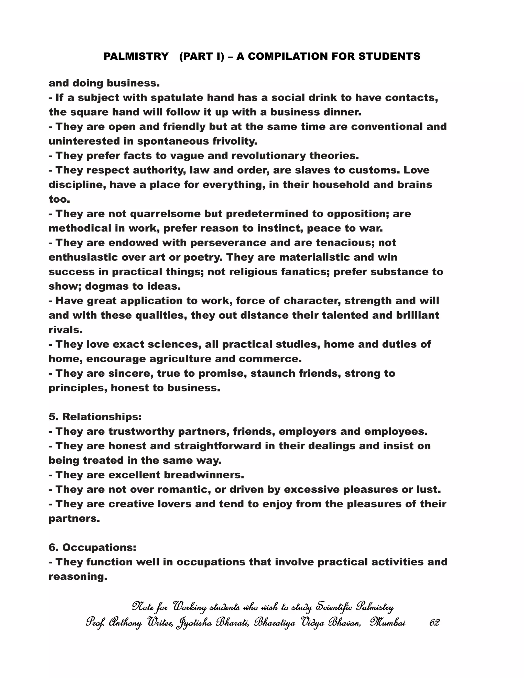 PALMISTRY (PART I) – A COMPILATION FOR STUDENTS
and doing business.
- If a subject with spatulate hand has a social drink to have contacts,
the square hand will follow it up with a business dinner.
- They are open and friendly but at the same time are conventional and
uninterested in spontaneous frivolity.
- They prefer facts to vague and revolutionary theories.
- They respect authority, law and order, are slaves to customs. Love
discipline, have a place for everything, in their household and brains
too.
- They are not quarrelsome but predetermined to opposition; are
methodical in work, prefer reason to instinct, peace to war.
- They are endowed with perseverance and are tenacious; not
enthusiastic over art or poetry. They are materialistic and win
success in practical things; not religious fanatics; prefer substance to
show; dogmas to ideas.
- Have great application to work, force of character, strength and will
and with these qualities, they out distance their talented and brilliant
rivals.
- They love exact sciences, all practical studies, home and duties of
home, encourage agriculture and commerce.
- They are sincere, true to promise, staunch friends, strong to
principles, honest to business.
5. Relationships:
- They are trustworthy partners, friends, employers and employees.
- They are honest and straightforward in their dealings and insist on
being treated in the same way.
- They are excellent breadwinners.
- They are not over romantic, or driven by excessive pleasures or lust.
- They are creative lovers and tend to enjoy from the pleasures of their
partners.
6. Occupations:
- They function well in occupations that involve practical activities and
reasoning.
Note for Working students who wish to study Scientific PalmistryNote for Working students who wish to study Scientific PalmistryNote for Working students who wish to study Scientific PalmistryNote for Working students who wish to study Scientific Palmistry
Prof. Anthony Writer, Jyotisha Bharati, Bharatiya Vidya Bhavan, MumbaiProf. Anthony Writer, Jyotisha Bharati, Bharatiya Vidya Bhavan, MumbaiProf. Anthony Writer, Jyotisha Bharati, Bharatiya Vidya Bhavan, MumbaiProf. Anthony Writer, Jyotisha Bharati, Bharatiya Vidya Bhavan, Mumbai 62626262
 