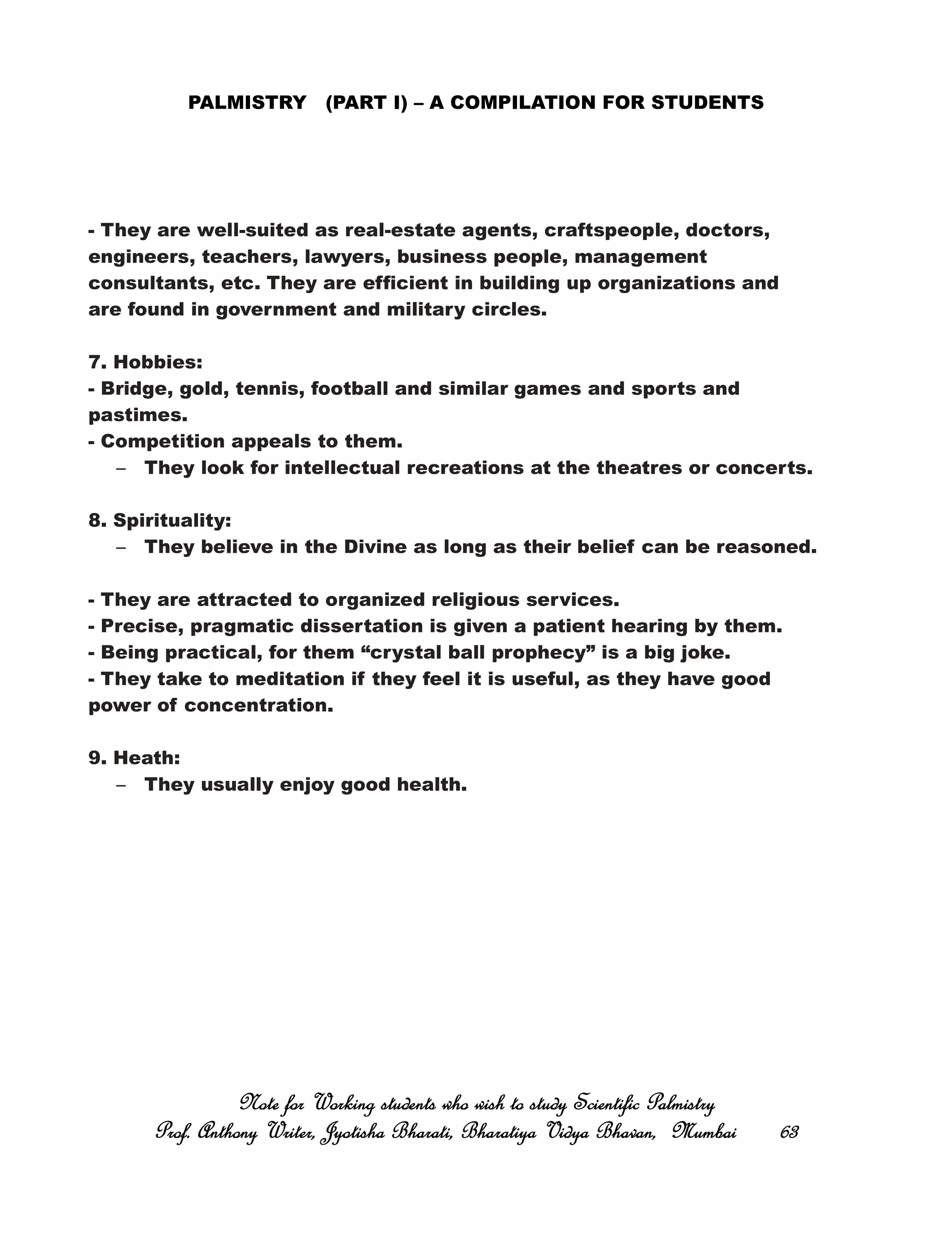 PALMISTRY (PART I) – A COMPILATION FOR STUDENTS
- They are well-suited as real-estate agents, craftspeople, doctors,
engineers, teachers, lawyers, business people, management
consultants, etc. They are efficient in building up organizations and
are found in government and military circles.
7. Hobbies:
- Bridge, gold, tennis, football and similar games and sports and
pastimes.
- Competition appeals to them.
– They look for intellectual recreations at the theatres or concerts.
8. Spirituality:
– They believe in the Divine as long as their belief can be reasoned.
- They are attracted to organized religious services.
- Precise, pragmatic dissertation is given a patient hearing by them.
- Being practical, for them “crystal ball prophecy” is a big joke.
- They take to meditation if they feel it is useful, as they have good
power of concentration.
9. Heath:
– They usually enjoy good health.
Note for Working students who wish to study Scientific PalmistryNote for Working students who wish to study Scientific PalmistryNote for Working students who wish to study Scientific PalmistryNote for Working students who wish to study Scientific Palmistry
Prof. Anthony Writer, Jyotisha Bharati, Bharatiya Vidya Bhavan, MumbaiProf. Anthony Writer, Jyotisha Bharati, Bharatiya Vidya Bhavan, MumbaiProf. Anthony Writer, Jyotisha Bharati, Bharatiya Vidya Bhavan, MumbaiProf. Anthony Writer, Jyotisha Bharati, Bharatiya Vidya Bhavan, Mumbai 63636363
 