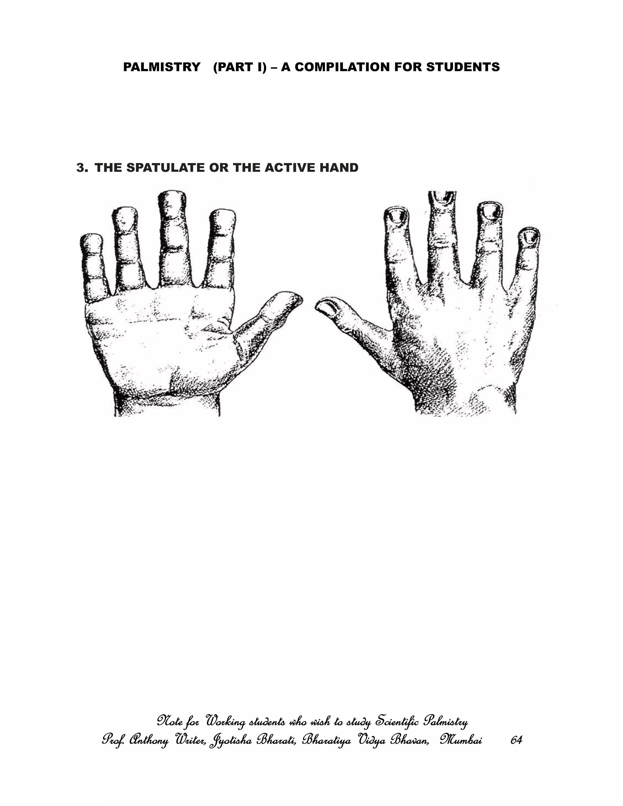 PALMISTRY (PART I) – A COMPILATION FOR STUDENTS
3. THE SPATULATE OR THE ACTIVE HAND
Note for Working students who wish to study Scientific PalmistryNote for Working students who wish to study Scientific PalmistryNote for Working students who wish to study Scientific PalmistryNote for Working students who wish to study Scientific Palmistry
Prof. Anthony Writer, Jyotisha Bharati, Bharatiya Vidya Bhavan, MumbaiProf. Anthony Writer, Jyotisha Bharati, Bharatiya Vidya Bhavan, MumbaiProf. Anthony Writer, Jyotisha Bharati, Bharatiya Vidya Bhavan, MumbaiProf. Anthony Writer, Jyotisha Bharati, Bharatiya Vidya Bhavan, Mumbai 64646464
 