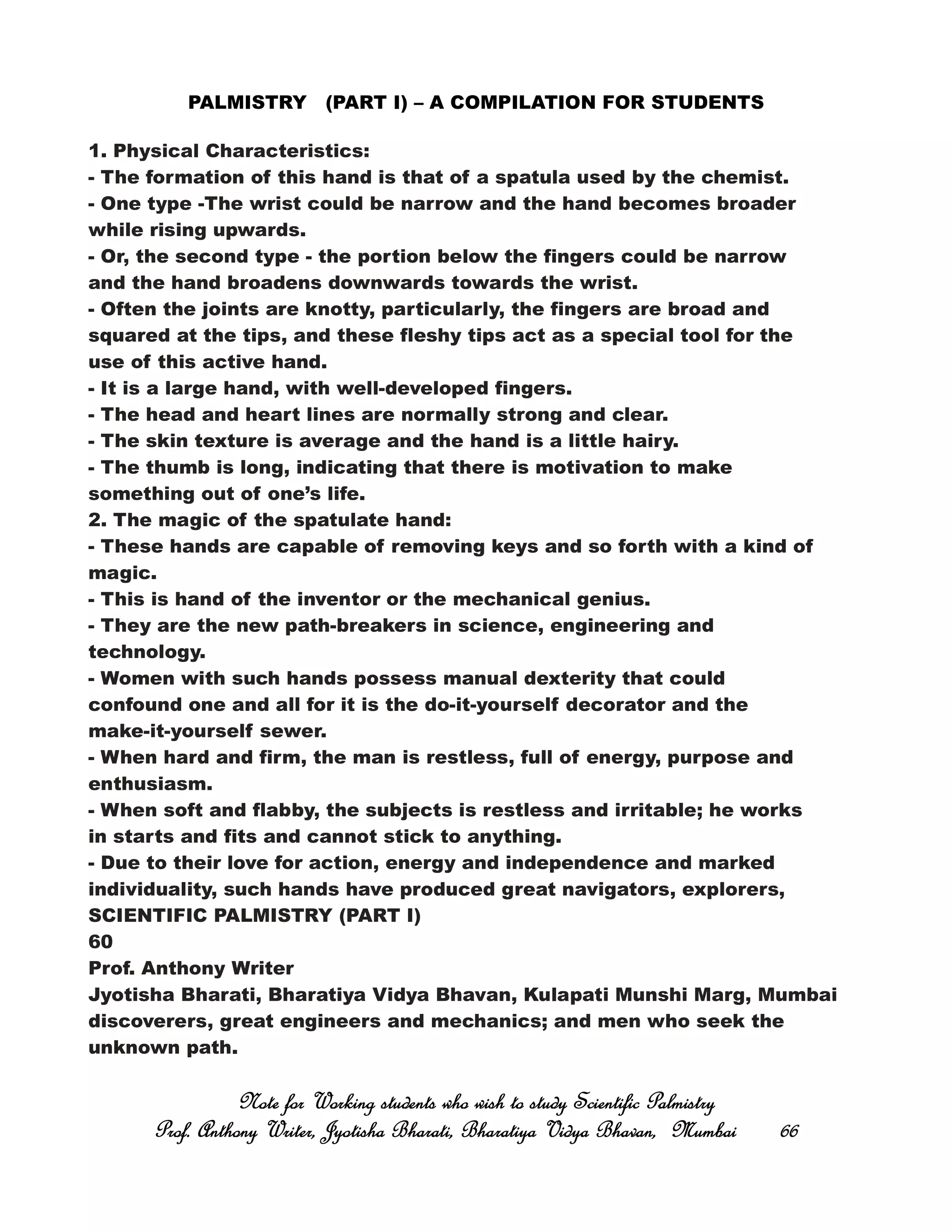 PALMISTRY (PART I) – A COMPILATION FOR STUDENTS
1. Physical Characteristics:
- The formation of this hand is that of a spatula used by the chemist.
- One type -The wrist could be narrow and the hand becomes broader
while rising upwards.
- Or, the second type - the portion below the fingers could be narrow
and the hand broadens downwards towards the wrist.
- Often the joints are knotty, particularly, the fingers are broad and
squared at the tips, and these fleshy tips act as a special tool for the
use of this active hand.
- It is a large hand, with well-developed fingers.
- The head and heart lines are normally strong and clear.
- The skin texture is average and the hand is a little hairy.
- The thumb is long, indicating that there is motivation to make
something out of one’s life.
2. The magic of the spatulate hand:
- These hands are capable of removing keys and so forth with a kind of
magic.
- This is hand of the inventor or the mechanical genius.
- They are the new path-breakers in science, engineering and
technology.
- Women with such hands possess manual dexterity that could
confound one and all for it is the do-it-yourself decorator and the
make-it-yourself sewer.
- When hard and firm, the man is restless, full of energy, purpose and
enthusiasm.
- When soft and flabby, the subjects is restless and irritable; he works
in starts and fits and cannot stick to anything.
- Due to their love for action, energy and independence and marked
individuality, such hands have produced great navigators, explorers,
SCIENTIFIC PALMISTRY (PART I)
60
Prof. Anthony Writer
Jyotisha Bharati, Bharatiya Vidya Bhavan, Kulapati Munshi Marg, Mumbai
discoverers, great engineers and mechanics; and men who seek the
unknown path.
Note for Working students who wish to study Scientific PalmistryNote for Working students who wish to study Scientific PalmistryNote for Working students who wish to study Scientific PalmistryNote for Working students who wish to study Scientific Palmistry
Prof. Anthony Writer, Jyotisha Bharati, Bharatiya Vidya Bhavan, MumbaiProf. Anthony Writer, Jyotisha Bharati, Bharatiya Vidya Bhavan, MumbaiProf. Anthony Writer, Jyotisha Bharati, Bharatiya Vidya Bhavan, MumbaiProf. Anthony Writer, Jyotisha Bharati, Bharatiya Vidya Bhavan, Mumbai 66666666
 