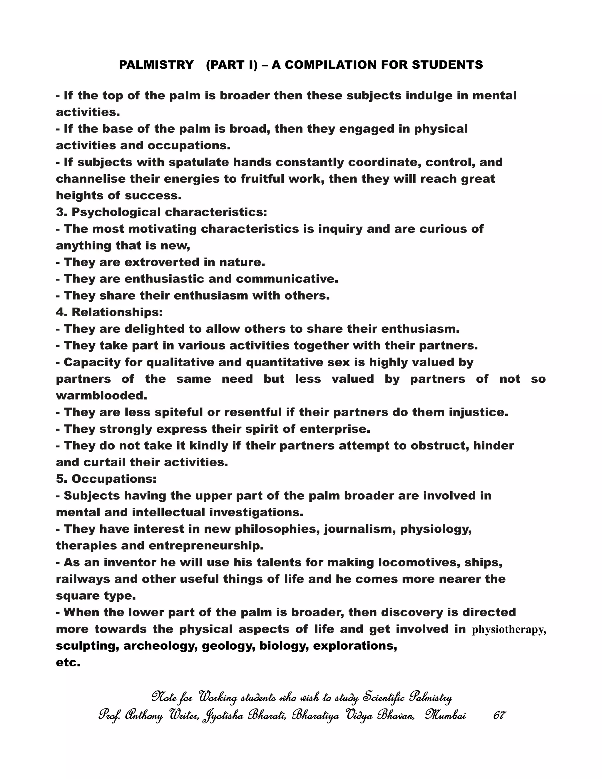 PALMISTRY (PART I) – A COMPILATION FOR STUDENTS
- If the top of the palm is broader then these subjects indulge in mental
activities.
- If the base of the palm is broad, then they engaged in physical
activities and occupations.
- If subjects with spatulate hands constantly coordinate, control, and
channelise their energies to fruitful work, then they will reach great
heights of success.
3. Psychological characteristics:
- The most motivating characteristics is inquiry and are curious of
anything that is new,
- They are extroverted in nature.
- They are enthusiastic and communicative.
- They share their enthusiasm with others.
4. Relationships:
- They are delighted to allow others to share their enthusiasm.
- They take part in various activities together with their partners.
- Capacity for qualitative and quantitative sex is highly valued by
partners of the same need but less valued by partners of not so
warmblooded.
- They are less spiteful or resentful if their partners do them injustice.
- They strongly express their spirit of enterprise.
- They do not take it kindly if their partners attempt to obstruct, hinder
and curtail their activities.
5. Occupations:
- Subjects having the upper part of the palm broader are involved in
mental and intellectual investigations.
- They have interest in new philosophies, journalism, physiology,
therapies and entrepreneurship.
- As an inventor he will use his talents for making locomotives, ships,
railways and other useful things of life and he comes more nearer the
square type.
- When the lower part of the palm is broader, then discovery is directed
more towards the physical aspects of life and get involved in physiotherapy,
sculpting, archeology, geology, biology, explorations,
etc.
Note for Working students who wish to study Scientific PalmistryNote for Working students who wish to study Scientific PalmistryNote for Working students who wish to study Scientific PalmistryNote for Working students who wish to study Scientific Palmistry
Prof. Anthony Writer, Jyotisha Bharati, Bharatiya Vidya Bhavan, MumbaiProf. Anthony Writer, Jyotisha Bharati, Bharatiya Vidya Bhavan, MumbaiProf. Anthony Writer, Jyotisha Bharati, Bharatiya Vidya Bhavan, MumbaiProf. Anthony Writer, Jyotisha Bharati, Bharatiya Vidya Bhavan, Mumbai 67676767
 