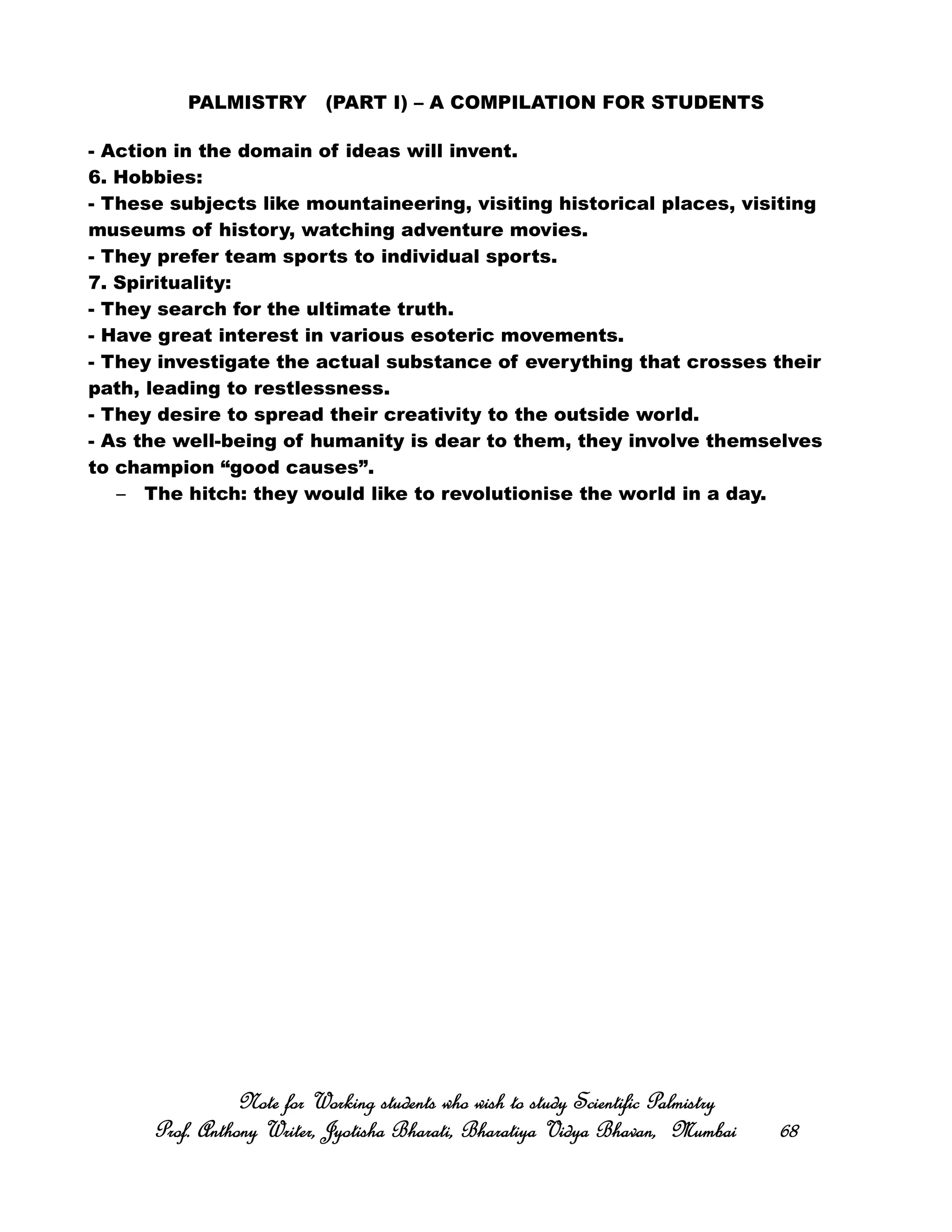 PALMISTRY (PART I) – A COMPILATION FOR STUDENTS
- Action in the domain of ideas will invent.
6. Hobbies:
- These subjects like mountaineering, visiting historical places, visiting
museums of history, watching adventure movies.
- They prefer team sports to individual sports.
7. Spirituality:
- They search for the ultimate truth.
- Have great interest in various esoteric movements.
- They investigate the actual substance of everything that crosses their
path, leading to restlessness.
- They desire to spread their creativity to the outside world.
- As the well-being of humanity is dear to them, they involve themselves
to champion “good causes”.
– The hitch: they would like to revolutionise the world in a day.
Note for Working students who wish to study Scientific PalmistryNote for Working students who wish to study Scientific PalmistryNote for Working students who wish to study Scientific PalmistryNote for Working students who wish to study Scientific Palmistry
Prof. Anthony Writer, Jyotisha Bharati, Bharatiya Vidya Bhavan, MumbaiProf. Anthony Writer, Jyotisha Bharati, Bharatiya Vidya Bhavan, MumbaiProf. Anthony Writer, Jyotisha Bharati, Bharatiya Vidya Bhavan, MumbaiProf. Anthony Writer, Jyotisha Bharati, Bharatiya Vidya Bhavan, Mumbai 68686868
 