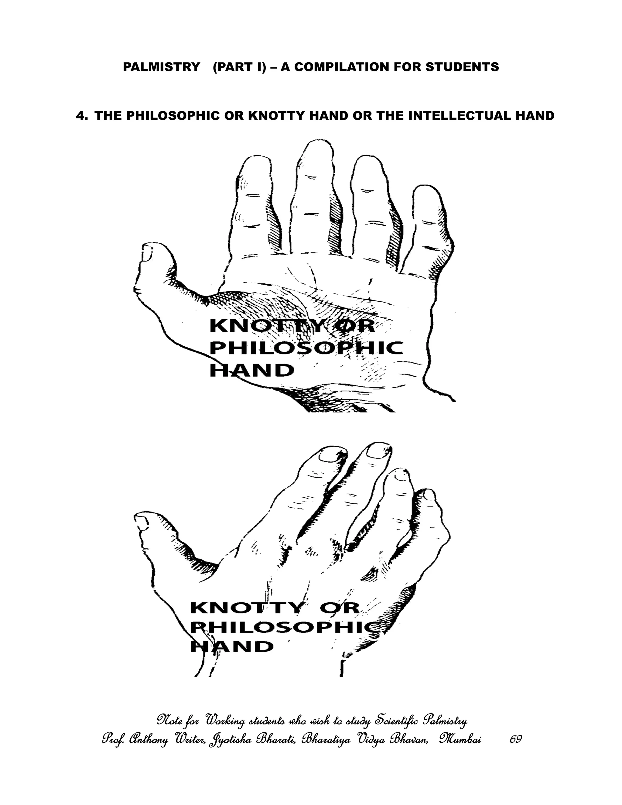 PALMISTRY (PART I) – A COMPILATION FOR STUDENTS
4. THE PHILOSOPHIC OR KNOTTY HAND OR THE INTELLECTUAL HAND
Note for Working students who wish to study Scientific PalmistryNote for Working students who wish to study Scientific PalmistryNote for Working students who wish to study Scientific PalmistryNote for Working students who wish to study Scientific Palmistry
Prof. Anthony Writer, Jyotisha Bharati, Bharatiya Vidya Bhavan, MumbaiProf. Anthony Writer, Jyotisha Bharati, Bharatiya Vidya Bhavan, MumbaiProf. Anthony Writer, Jyotisha Bharati, Bharatiya Vidya Bhavan, MumbaiProf. Anthony Writer, Jyotisha Bharati, Bharatiya Vidya Bhavan, Mumbai 69696969
 