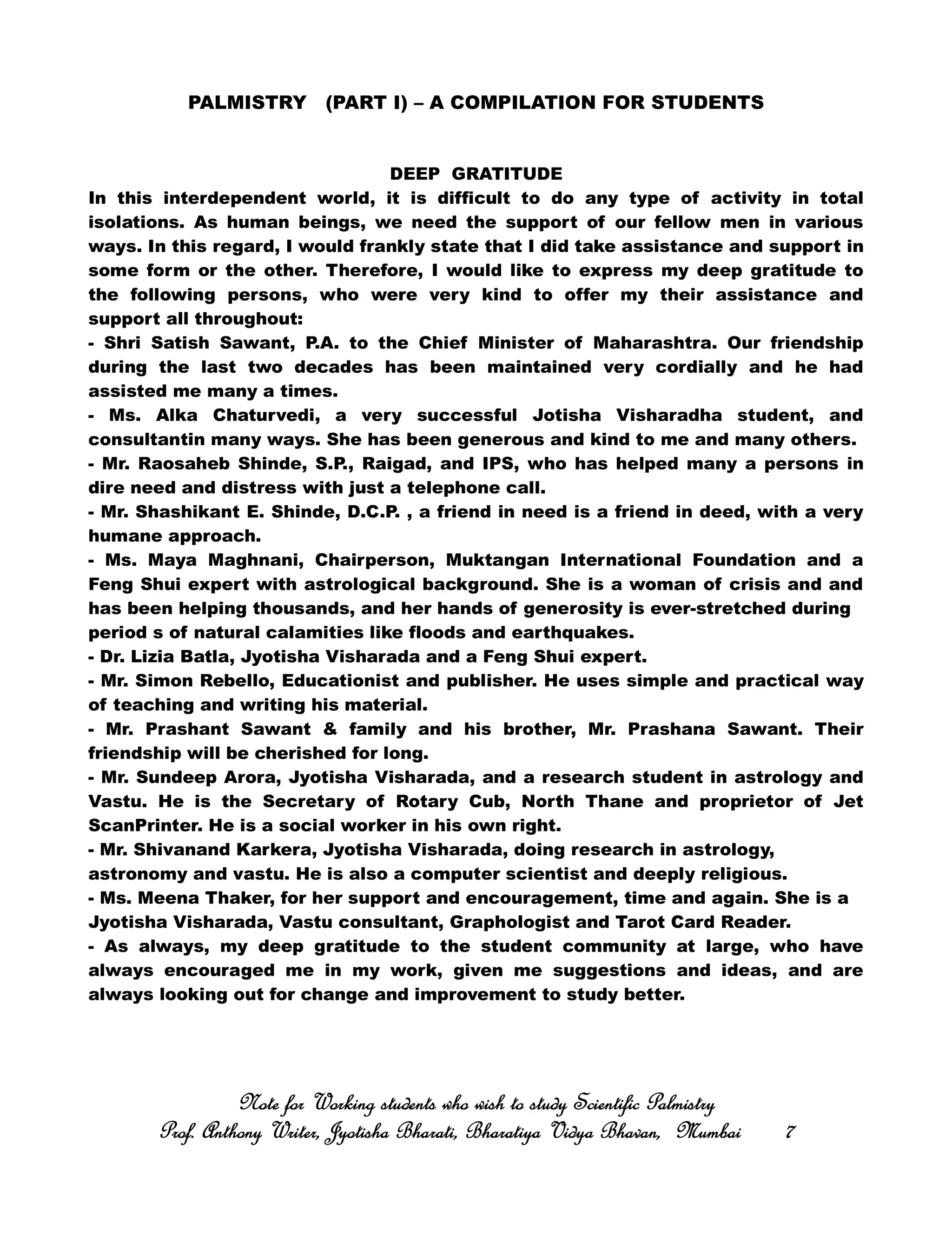 PALMISTRY (PART I) – A COMPILATION FOR STUDENTS
DEEP GRATITUDE
In this interdependent world, it is difficult to do any type of activity in total
isolations. As human beings, we need the support of our fellow men in various
ways. In this regard, I would frankly state that I did take assistance and support in
some form or the other. Therefore, I would like to express my deep gratitude to
the following persons, who were very kind to offer my their assistance and
support all throughout:
- Shri Satish Sawant, P.A. to the Chief Minister of Maharashtra. Our friendship
during the last two decades has been maintained very cordially and he had
assisted me many a times.
- Ms. Alka Chaturvedi, a very successful Jotisha Visharadha student, and
consultantin many ways. She has been generous and kind to me and many others.
- Mr. Raosaheb Shinde, S.P., Raigad, and IPS, who has helped many a persons in
dire need and distress with just a telephone call.
- Mr. Shashikant E. Shinde, D.C.P. , a friend in need is a friend in deed, with a very
humane approach.
- Ms. Maya Maghnani, Chairperson, Muktangan International Foundation and a
Feng Shui expert with astrological background. She is a woman of crisis and and
has been helping thousands, and her hands of generosity is ever-stretched during
period s of natural calamities like floods and earthquakes.
- Dr. Lizia Batla, Jyotisha Visharada and a Feng Shui expert.
- Mr. Simon Rebello, Educationist and publisher. He uses simple and practical way
of teaching and writing his material.
- Mr. Prashant Sawant & family and his brother, Mr. Prashana Sawant. Their
friendship will be cherished for long.
- Mr. Sundeep Arora, Jyotisha Visharada, and a research student in astrology and
Vastu. He is the Secretary of Rotary Cub, North Thane and proprietor of Jet
ScanPrinter. He is a social worker in his own right.
- Mr. Shivanand Karkera, Jyotisha Visharada, doing research in astrology,
astronomy and vastu. He is also a computer scientist and deeply religious.
- Ms. Meena Thaker, for her support and encouragement, time and again. She is a
Jyotisha Visharada, Vastu consultant, Graphologist and Tarot Card Reader.
- As always, my deep gratitude to the student community at large, who have
always encouraged me in my work, given me suggestions and ideas, and are
always looking out for change and improvement to study better.
Note for Working students who wish to study Scientific PalmistryNote for Working students who wish to study Scientific PalmistryNote for Working students who wish to study Scientific PalmistryNote for Working students who wish to study Scientific Palmistry
Prof. Anthony Writer, Jyotisha Bharati, Bharatiya Vidya Bhavan, MumbaiProf. Anthony Writer, Jyotisha Bharati, Bharatiya Vidya Bhavan, MumbaiProf. Anthony Writer, Jyotisha Bharati, Bharatiya Vidya Bhavan, MumbaiProf. Anthony Writer, Jyotisha Bharati, Bharatiya Vidya Bhavan, Mumbai 7777
 
