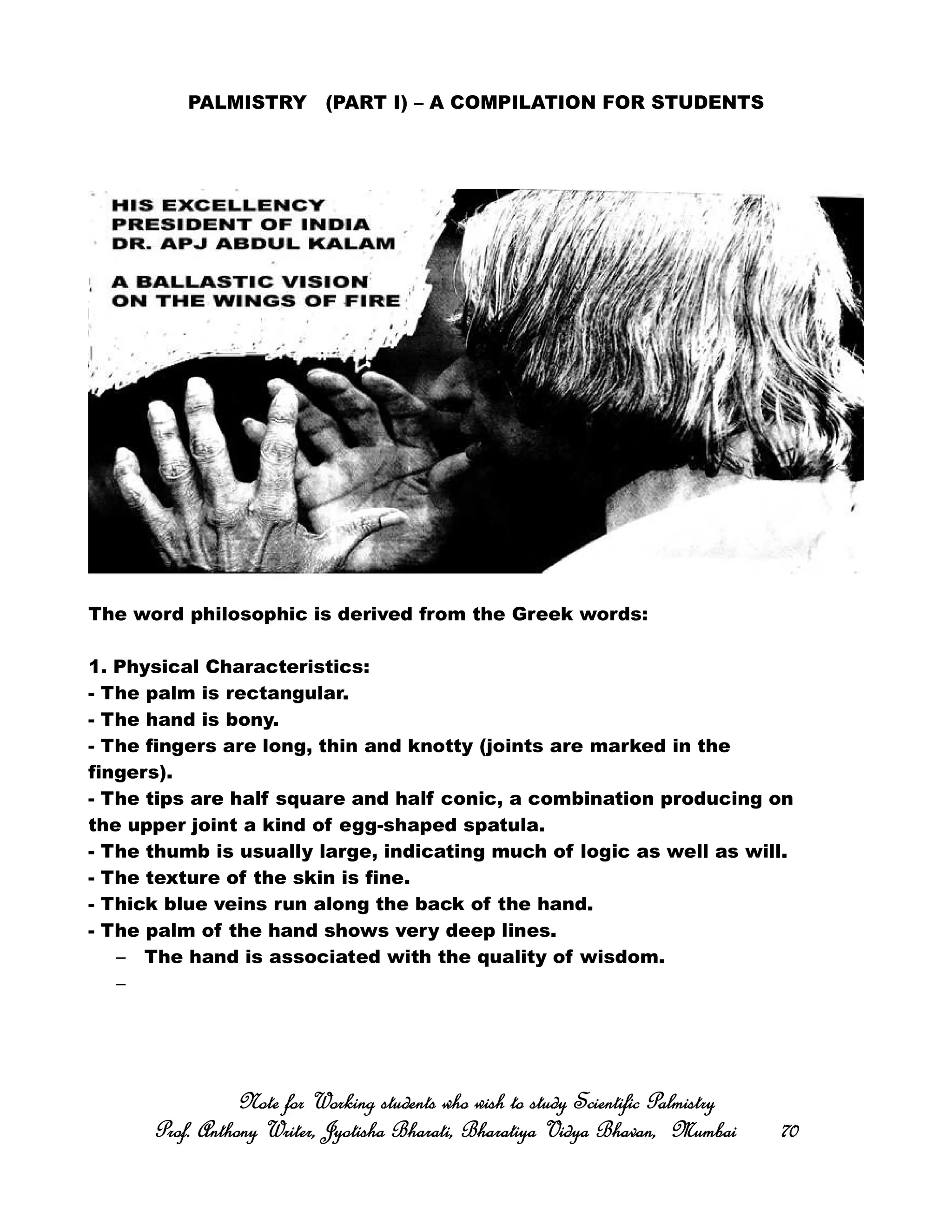 PALMISTRY (PART I) – A COMPILATION FOR STUDENTS
The word philosophic is derived from the Greek words:
1. Physical Characteristics:
- The palm is rectangular.
- The hand is bony.
- The fingers are long, thin and knotty (joints are marked in the
fingers).
- The tips are half square and half conic, a combination producing on
the upper joint a kind of egg-shaped spatula.
- The thumb is usually large, indicating much of logic as well as will.
- The texture of the skin is fine.
- Thick blue veins run along the back of the hand.
- The palm of the hand shows very deep lines.
– The hand is associated with the quality of wisdom.
–
Note for Working students who wish to study Scientific PalmistryNote for Working students who wish to study Scientific PalmistryNote for Working students who wish to study Scientific PalmistryNote for Working students who wish to study Scientific Palmistry
Prof. Anthony Writer, Jyotisha Bharati, Bharatiya Vidya Bhavan, MumbaiProf. Anthony Writer, Jyotisha Bharati, Bharatiya Vidya Bhavan, MumbaiProf. Anthony Writer, Jyotisha Bharati, Bharatiya Vidya Bhavan, MumbaiProf. Anthony Writer, Jyotisha Bharati, Bharatiya Vidya Bhavan, Mumbai 70707070
 
