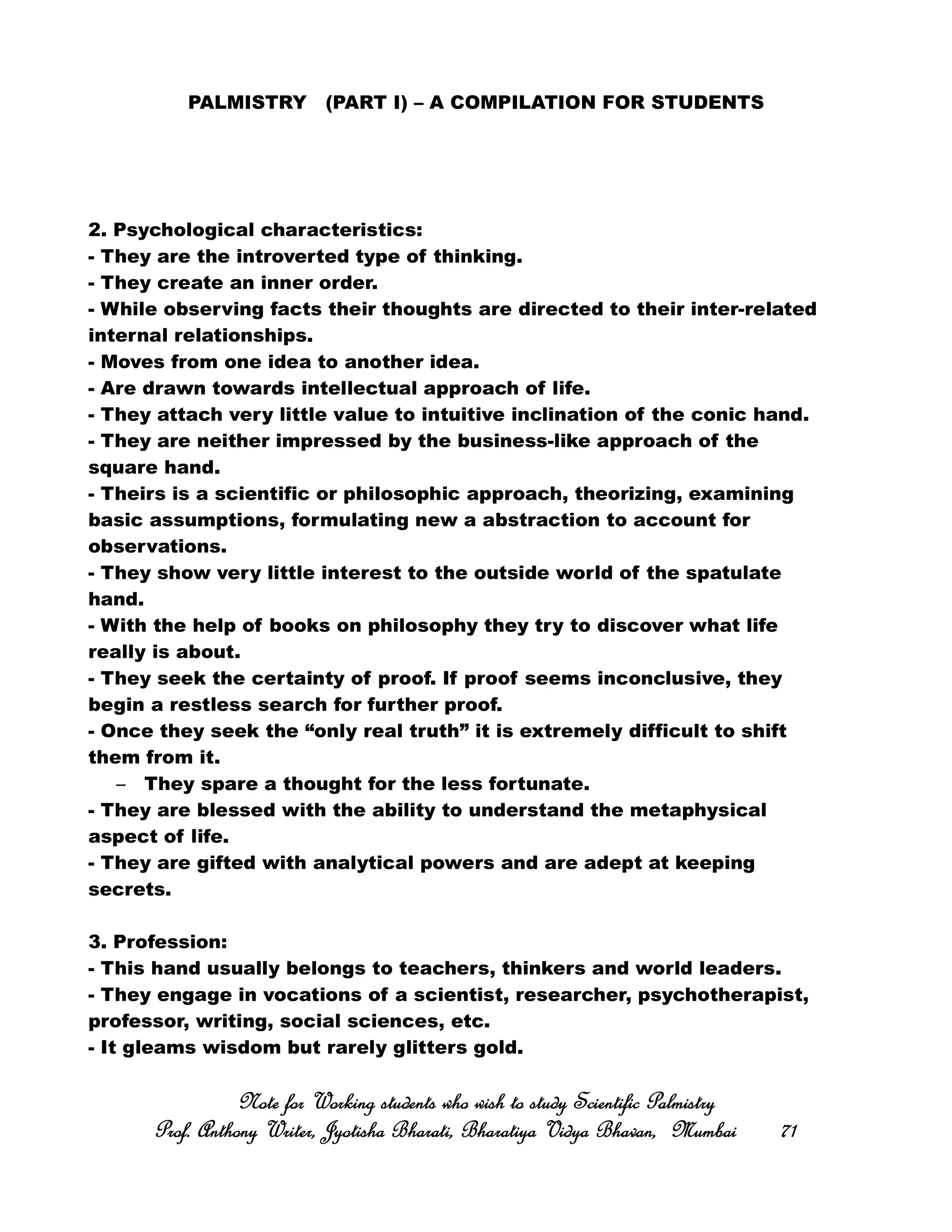 PALMISTRY (PART I) – A COMPILATION FOR STUDENTS
2. Psychological characteristics:
- They are the introverted type of thinking.
- They create an inner order.
- While observing facts their thoughts are directed to their inter-related
internal relationships.
- Moves from one idea to another idea.
- Are drawn towards intellectual approach of life.
- They attach very little value to intuitive inclination of the conic hand.
- They are neither impressed by the business-like approach of the
square hand.
- Theirs is a scientific or philosophic approach, theorizing, examining
basic assumptions, formulating new a abstraction to account for
observations.
- They show very little interest to the outside world of the spatulate
hand.
- With the help of books on philosophy they try to discover what life
really is about.
- They seek the certainty of proof. If proof seems inconclusive, they
begin a restless search for further proof.
- Once they seek the “only real truth” it is extremely difficult to shift
them from it.
– They spare a thought for the less fortunate.
- They are blessed with the ability to understand the metaphysical
aspect of life.
- They are gifted with analytical powers and are adept at keeping
secrets.
3. Profession:
- This hand usually belongs to teachers, thinkers and world leaders.
- They engage in vocations of a scientist, researcher, psychotherapist,
professor, writing, social sciences, etc.
- It gleams wisdom but rarely glitters gold.
Note for Working students who wish to study Scientific PalmistryNote for Working students who wish to study Scientific PalmistryNote for Working students who wish to study Scientific PalmistryNote for Working students who wish to study Scientific Palmistry
Prof. Anthony Writer, Jyotisha Bharati, Bharatiya Vidya Bhavan, MumbaiProf. Anthony Writer, Jyotisha Bharati, Bharatiya Vidya Bhavan, MumbaiProf. Anthony Writer, Jyotisha Bharati, Bharatiya Vidya Bhavan, MumbaiProf. Anthony Writer, Jyotisha Bharati, Bharatiya Vidya Bhavan, Mumbai 71717171
 