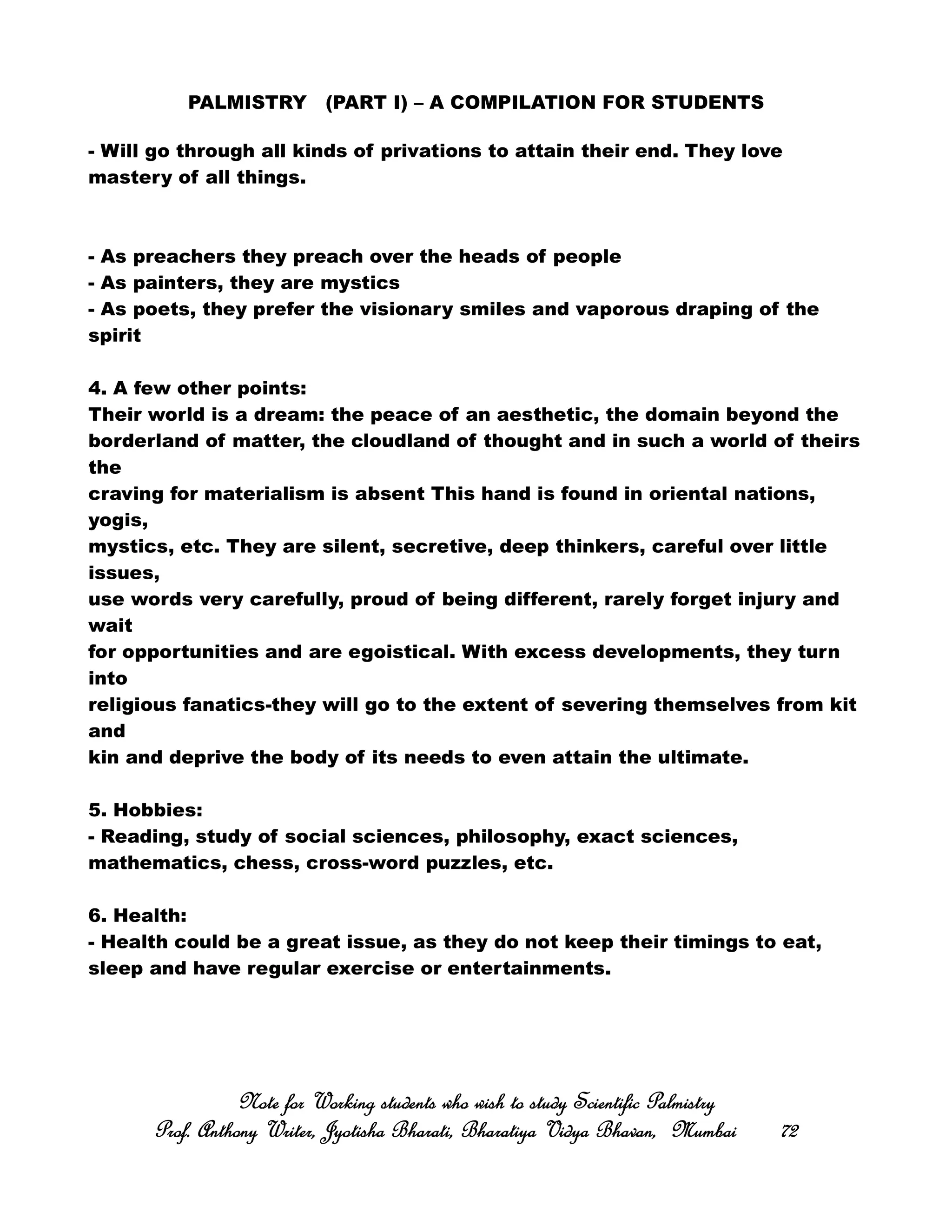 PALMISTRY (PART I) – A COMPILATION FOR STUDENTS
- Will go through all kinds of privations to attain their end. They love
mastery of all things.
- As preachers they preach over the heads of people
- As painters, they are mystics
- As poets, they prefer the visionary smiles and vaporous draping of the
spirit
4. A few other points:
Their world is a dream: the peace of an aesthetic, the domain beyond the
borderland of matter, the cloudland of thought and in such a world of theirs
the
craving for materialism is absent This hand is found in oriental nations,
yogis,
mystics, etc. They are silent, secretive, deep thinkers, careful over little
issues,
use words very carefully, proud of being different, rarely forget injury and
wait
for opportunities and are egoistical. With excess developments, they turn
into
religious fanatics-they will go to the extent of severing themselves from kit
and
kin and deprive the body of its needs to even attain the ultimate.
5. Hobbies:
- Reading, study of social sciences, philosophy, exact sciences,
mathematics, chess, cross-word puzzles, etc.
6. Health:
- Health could be a great issue, as they do not keep their timings to eat,
sleep and have regular exercise or entertainments.
Note for Working students who wish to study Scientific PalmistryNote for Working students who wish to study Scientific PalmistryNote for Working students who wish to study Scientific PalmistryNote for Working students who wish to study Scientific Palmistry
Prof. Anthony Writer, Jyotisha Bharati, Bharatiya Vidya Bhavan, MumbaiProf. Anthony Writer, Jyotisha Bharati, Bharatiya Vidya Bhavan, MumbaiProf. Anthony Writer, Jyotisha Bharati, Bharatiya Vidya Bhavan, MumbaiProf. Anthony Writer, Jyotisha Bharati, Bharatiya Vidya Bhavan, Mumbai 72727272
 