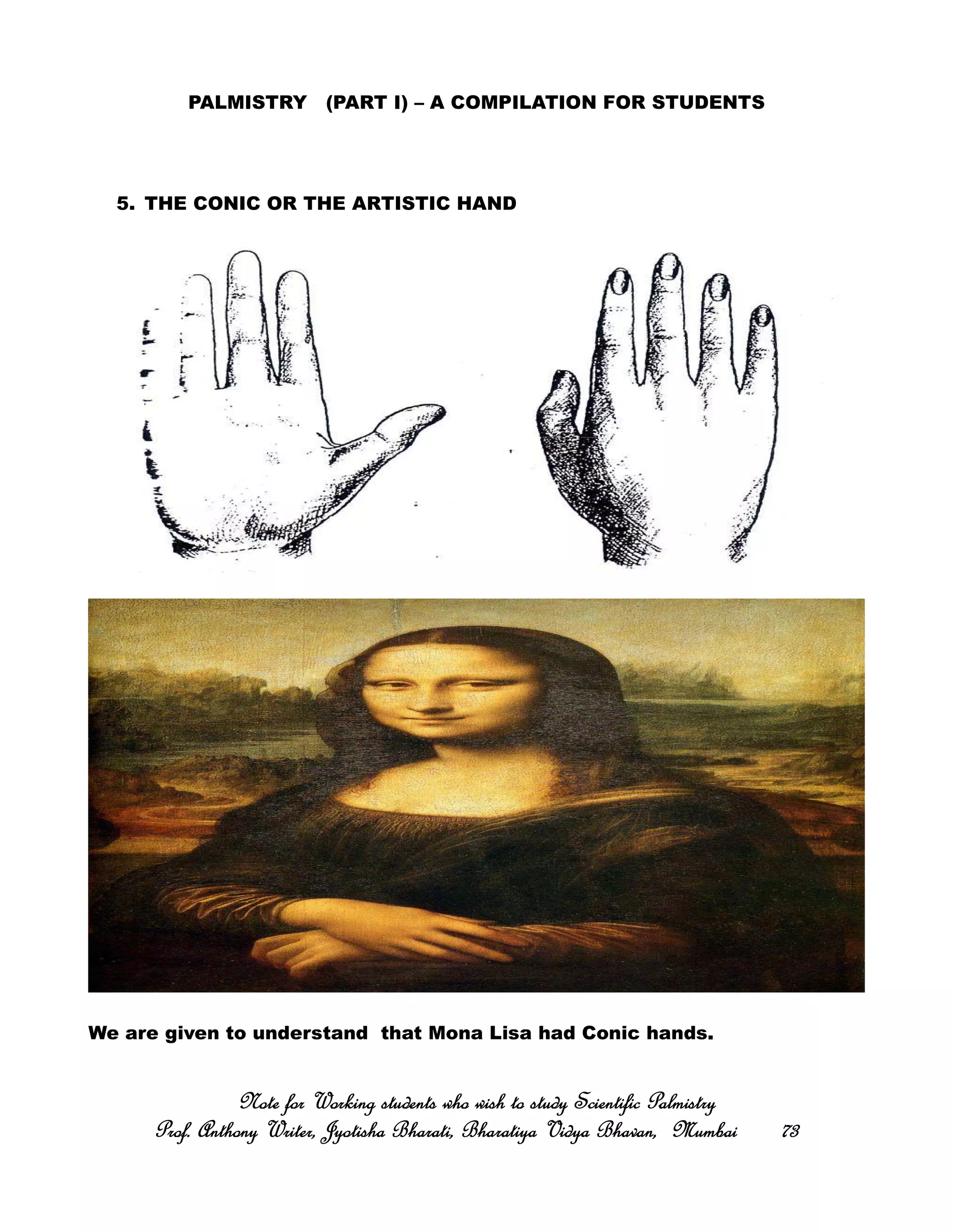 PALMISTRY (PART I) – A COMPILATION FOR STUDENTS
5. THE CONIC OR THE ARTISTIC HAND
We are given to understand that Mona Lisa had Conic hands.
Note for Working students who wish to study Scientific PalmistryNote for Working students who wish to study Scientific PalmistryNote for Working students who wish to study Scientific PalmistryNote for Working students who wish to study Scientific Palmistry
Prof. Anthony Writer, Jyotisha Bharati, Bharatiya Vidya Bhavan, MumbaiProf. Anthony Writer, Jyotisha Bharati, Bharatiya Vidya Bhavan, MumbaiProf. Anthony Writer, Jyotisha Bharati, Bharatiya Vidya Bhavan, MumbaiProf. Anthony Writer, Jyotisha Bharati, Bharatiya Vidya Bhavan, Mumbai 73737373
 