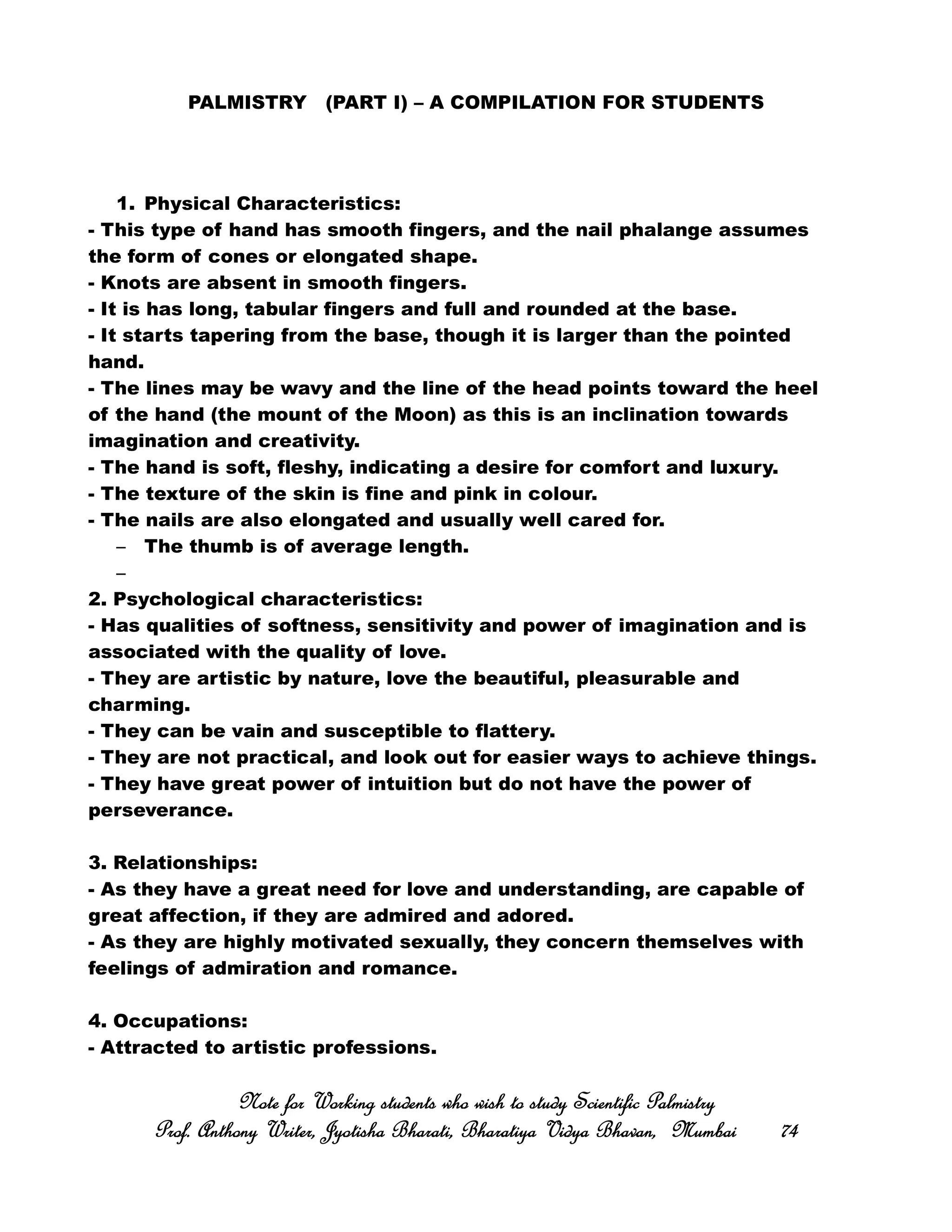 PALMISTRY (PART I) – A COMPILATION FOR STUDENTS
1. Physical Characteristics:
- This type of hand has smooth fingers, and the nail phalange assumes
the form of cones or elongated shape.
- Knots are absent in smooth fingers.
- It is has long, tabular fingers and full and rounded at the base.
- It starts tapering from the base, though it is larger than the pointed
hand.
- The lines may be wavy and the line of the head points toward the heel
of the hand (the mount of the Moon) as this is an inclination towards
imagination and creativity.
- The hand is soft, fleshy, indicating a desire for comfort and luxury.
- The texture of the skin is fine and pink in colour.
- The nails are also elongated and usually well cared for.
– The thumb is of average length.
–
2. Psychological characteristics:
- Has qualities of softness, sensitivity and power of imagination and is
associated with the quality of love.
- They are artistic by nature, love the beautiful, pleasurable and
charming.
- They can be vain and susceptible to flattery.
- They are not practical, and look out for easier ways to achieve things.
- They have great power of intuition but do not have the power of
perseverance.
3. Relationships:
- As they have a great need for love and understanding, are capable of
great affection, if they are admired and adored.
- As they are highly motivated sexually, they concern themselves with
feelings of admiration and romance.
4. Occupations:
- Attracted to artistic professions.
Note for Working students who wish to study Scientific PalmistryNote for Working students who wish to study Scientific PalmistryNote for Working students who wish to study Scientific PalmistryNote for Working students who wish to study Scientific Palmistry
Prof. Anthony Writer, Jyotisha Bharati, Bharatiya Vidya Bhavan, MumbaiProf. Anthony Writer, Jyotisha Bharati, Bharatiya Vidya Bhavan, MumbaiProf. Anthony Writer, Jyotisha Bharati, Bharatiya Vidya Bhavan, MumbaiProf. Anthony Writer, Jyotisha Bharati, Bharatiya Vidya Bhavan, Mumbai 74747474
 