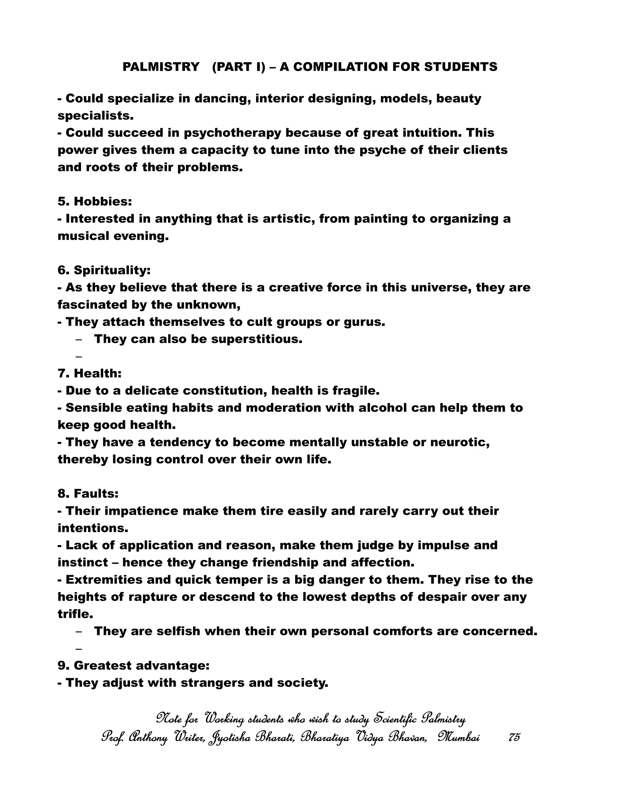 PALMISTRY (PART I) – A COMPILATION FOR STUDENTS
- Could specialize in dancing, interior designing, models, beauty
specialists.
- Could succeed in psychotherapy because of great intuition. This
power gives them a capacity to tune into the psyche of their clients
and roots of their problems.
5. Hobbies:
- Interested in anything that is artistic, from painting to organizing a
musical evening.
6. Spirituality:
- As they believe that there is a creative force in this universe, they are
fascinated by the unknown,
- They attach themselves to cult groups or gurus.
– They can also be superstitious.
–
7. Health:
- Due to a delicate constitution, health is fragile.
- Sensible eating habits and moderation with alcohol can help them to
keep good health.
- They have a tendency to become mentally unstable or neurotic,
thereby losing control over their own life.
8. Faults:
- Their impatience make them tire easily and rarely carry out their
intentions.
- Lack of application and reason, make them judge by impulse and
instinct – hence they change friendship and affection.
- Extremities and quick temper is a big danger to them. They rise to the
heights of rapture or descend to the lowest depths of despair over any
trifle.
– They are selfish when their own personal comforts are concerned.
–
9. Greatest advantage:
- They adjust with strangers and society.
Note for Working students who wish to study Scientific PalmistryNote for Working students who wish to study Scientific PalmistryNote for Working students who wish to study Scientific PalmistryNote for Working students who wish to study Scientific Palmistry
Prof. Anthony Writer, Jyotisha Bharati, Bharatiya Vidya Bhavan, MumbaiProf. Anthony Writer, Jyotisha Bharati, Bharatiya Vidya Bhavan, MumbaiProf. Anthony Writer, Jyotisha Bharati, Bharatiya Vidya Bhavan, MumbaiProf. Anthony Writer, Jyotisha Bharati, Bharatiya Vidya Bhavan, Mumbai 75757575
 