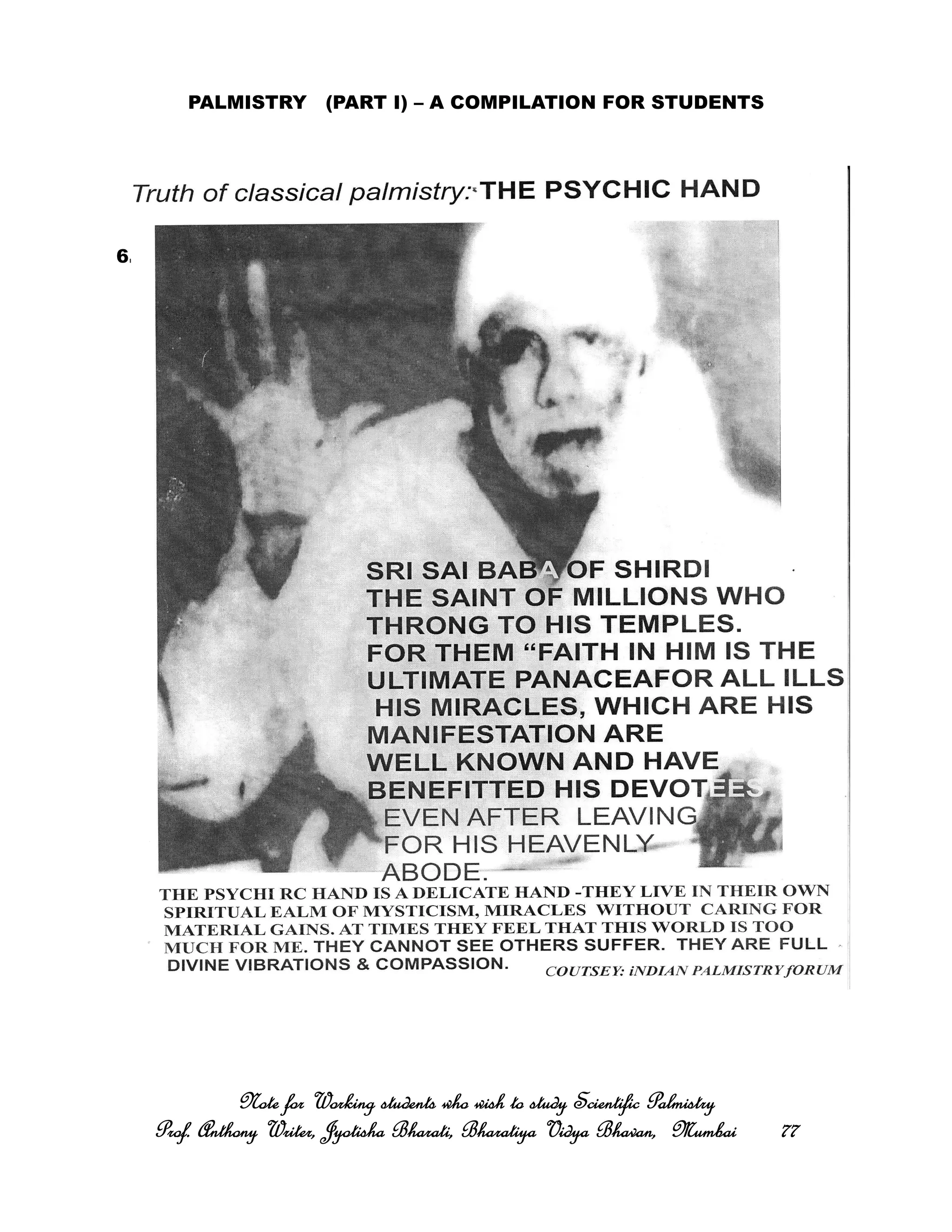 PALMISTRY (PART I) – A COMPILATION FOR STUDENTS
6. THE PSYCHIC OR POINTED OR THE IDEALISTIC TYPE OF HAND
Note for Working students who wish to study Scientific PalmistryNote for Working students who wish to study Scientific PalmistryNote for Working students who wish to study Scientific PalmistryNote for Working students who wish to study Scientific Palmistry
Prof. Anthony Writer, Jyotisha Bharati, Bharatiya Vidya Bhavan, MumbaiProf. Anthony Writer, Jyotisha Bharati, Bharatiya Vidya Bhavan, MumbaiProf. Anthony Writer, Jyotisha Bharati, Bharatiya Vidya Bhavan, MumbaiProf. Anthony Writer, Jyotisha Bharati, Bharatiya Vidya Bhavan, Mumbai 77777777
 