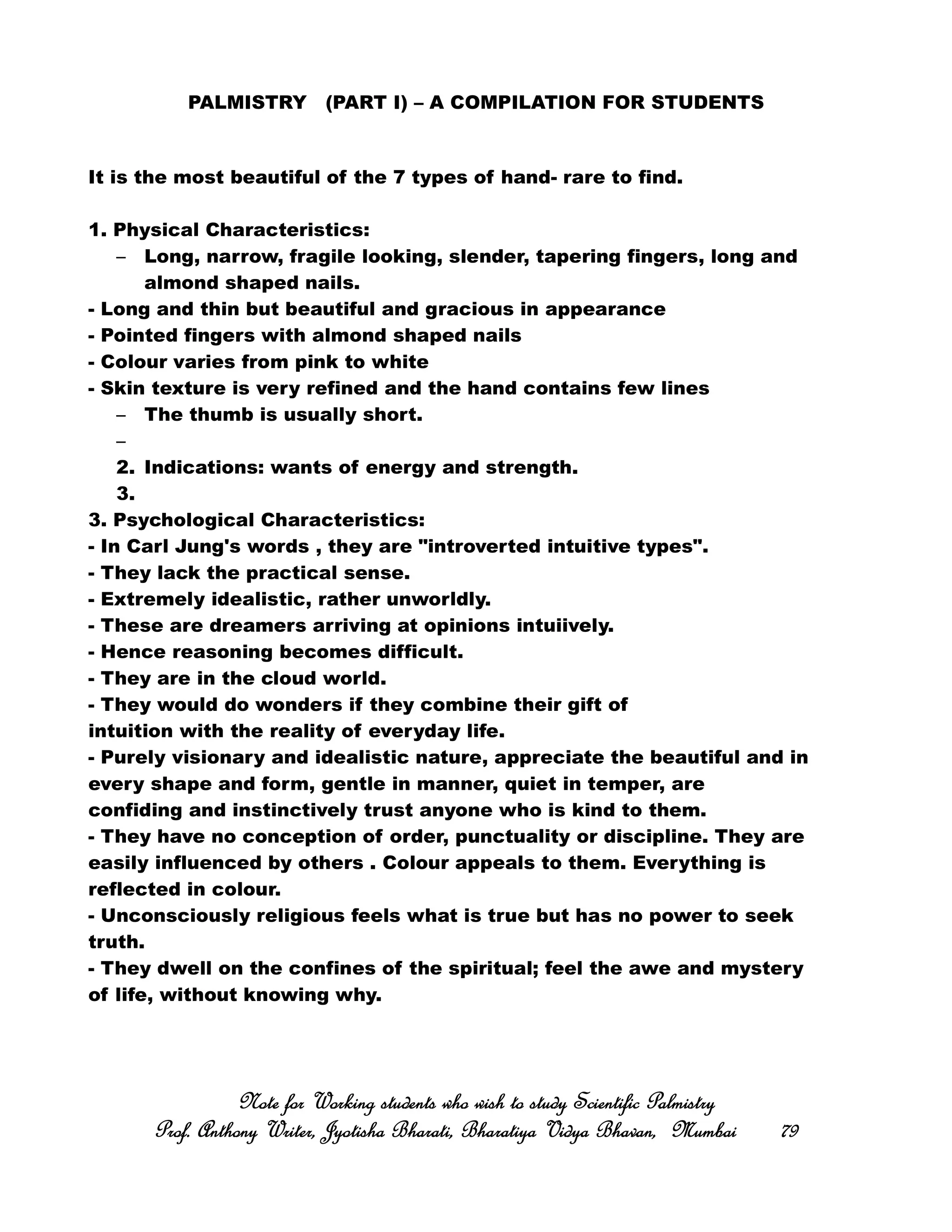 PALMISTRY (PART I) – A COMPILATION FOR STUDENTS
It is the most beautiful of the 7 types of hand- rare to find.
1. Physical Characteristics:
– Long, narrow, fragile looking, slender, tapering fingers, long and
almond shaped nails.
- Long and thin but beautiful and gracious in appearance
- Pointed fingers with almond shaped nails
- Colour varies from pink to white
- Skin texture is very refined and the hand contains few lines
– The thumb is usually short.
–
2. Indications: wants of energy and strength.
3.
3. Psychological Characteristics:
- In Carl Jung's words , they are "introverted intuitive types".
- They lack the practical sense.
- Extremely idealistic, rather unworldly.
- These are dreamers arriving at opinions intuiively.
- Hence reasoning becomes difficult.
- They are in the cloud world.
- They would do wonders if they combine their gift of
intuition with the reality of everyday life.
- Purely visionary and idealistic nature, appreciate the beautiful and in
every shape and form, gentle in manner, quiet in temper, are
confiding and instinctively trust anyone who is kind to them.
- They have no conception of order, punctuality or discipline. They are
easily influenced by others . Colour appeals to them. Everything is
reflected in colour.
- Unconsciously religious feels what is true but has no power to seek
truth.
- They dwell on the confines of the spiritual; feel the awe and mystery
of life, without knowing why.
Note for Working students who wish to study Scientific PalmistryNote for Working students who wish to study Scientific PalmistryNote for Working students who wish to study Scientific PalmistryNote for Working students who wish to study Scientific Palmistry
Prof. Anthony Writer, Jyotisha Bharati, Bharatiya Vidya Bhavan, MumbaiProf. Anthony Writer, Jyotisha Bharati, Bharatiya Vidya Bhavan, MumbaiProf. Anthony Writer, Jyotisha Bharati, Bharatiya Vidya Bhavan, MumbaiProf. Anthony Writer, Jyotisha Bharati, Bharatiya Vidya Bhavan, Mumbai 79797979
 
