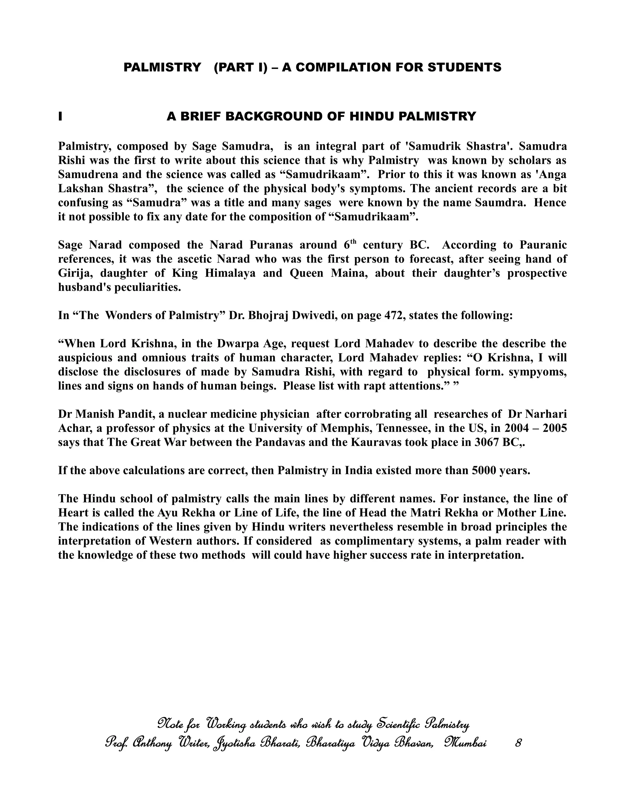 PALMISTRY (PART I) – A COMPILATION FOR STUDENTS
I A BRIEF BACKGROUND OF HINDU PALMISTRY
Palmistry, composed by Sage Samudra, is an integral part of 'Samudrik Shastra'. Samudra
Rishi was the first to write about this science that is why Palmistry was known by scholars as
Samudrena and the science was called as “Samudrikaam”. Prior to this it was known as 'Anga
Lakshan Shastra”, the science of the physical body's symptoms. The ancient records are a bit
confusing as “Samudra” was a title and many sages were known by the name Saumdra. Hence
it not possible to fix any date for the composition of “Samudrikaam”.
Sage Narad composed the Narad Puranas around 6th
century BC. According to Pauranic
references, it was the ascetic Narad who was the first person to forecast, after seeing hand of
Girija, daughter of King Himalaya and Queen Maina, about their daughter’s prospective
husband's peculiarities.
In “The Wonders of Palmistry” Dr. Bhojraj Dwivedi, on page 472, states the following:
“When Lord Krishna, in the Dwarpa Age, request Lord Mahadev to describe the describe the
auspicious and omnious traits of human character, Lord Mahadev replies: “O Krishna, I will
disclose the disclosures of made by Samudra Rishi, with regard to physical form. sympyoms,
lines and signs on hands of human beings. Please list with rapt attentions.” ”
Dr Manish Pandit, a nuclear medicine physician after corrobrating all researches of Dr Narhari
Achar, a professor of physics at the University of Memphis, Tennessee, in the US, in 2004 – 2005
says that The Great War between the Pandavas and the Kauravas took place in 3067 BC,.
If the above calculations are correct, then Palmistry in India existed more than 5000 years.
The Hindu school of palmistry calls the main lines by different names. For instance, the line of
Heart is called the Ayu Rekha or Line of Life, the line of Head the Matri Rekha or Mother Line.
The indications of the lines given by Hindu writers nevertheless resemble in broad principles the
interpretation of Western authors. If considered as complimentary systems, a palm reader with
the knowledge of these two methods will could have higher success rate in interpretation.
Note for Working students who wish to study Scientific PalmistryNote for Working students who wish to study Scientific PalmistryNote for Working students who wish to study Scientific PalmistryNote for Working students who wish to study Scientific Palmistry
Prof. Anthony Writer, Jyotisha Bharati, Bharatiya Vidya Bhavan, MumbaiProf. Anthony Writer, Jyotisha Bharati, Bharatiya Vidya Bhavan, MumbaiProf. Anthony Writer, Jyotisha Bharati, Bharatiya Vidya Bhavan, MumbaiProf. Anthony Writer, Jyotisha Bharati, Bharatiya Vidya Bhavan, Mumbai 8888
 