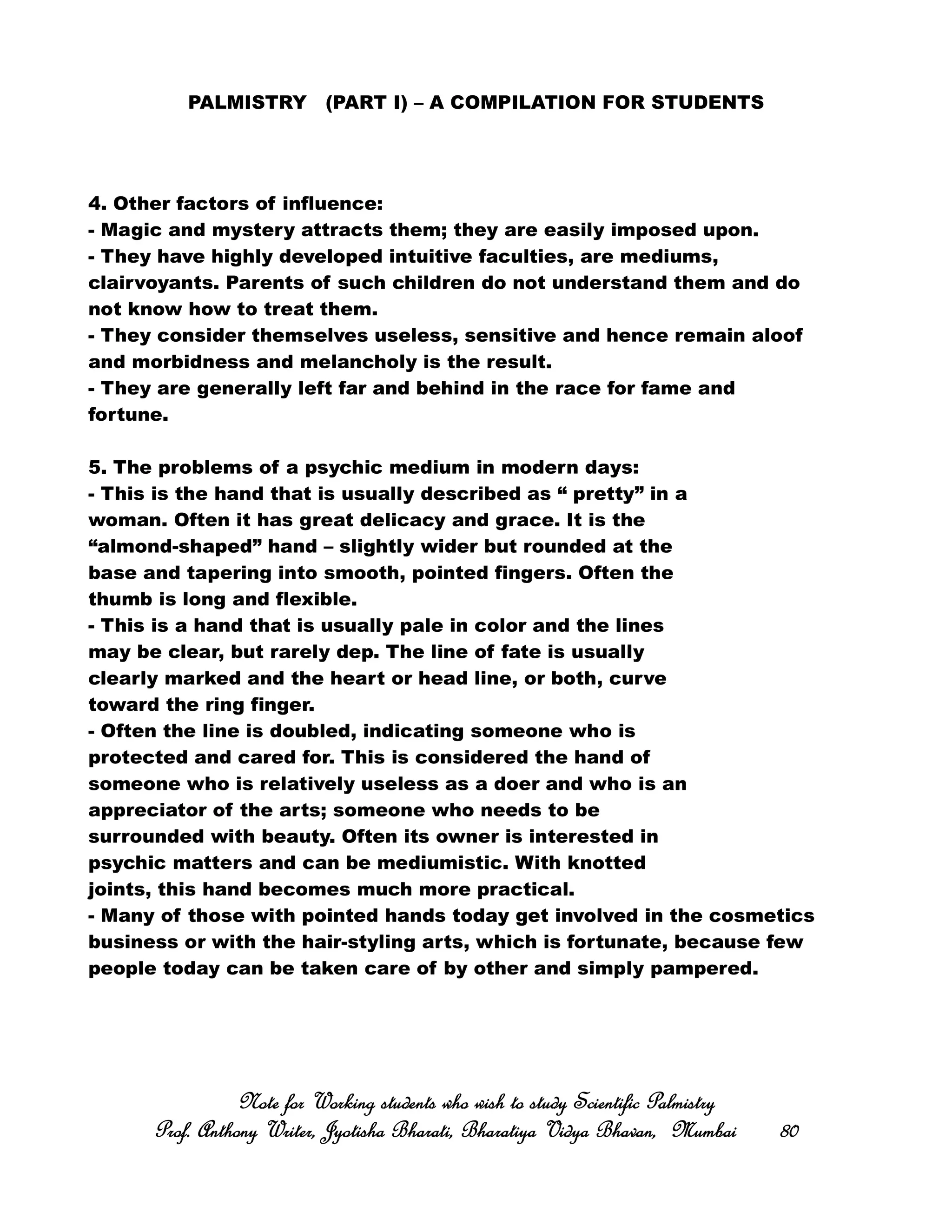 PALMISTRY (PART I) – A COMPILATION FOR STUDENTS
4. Other factors of influence:
- Magic and mystery attracts them; they are easily imposed upon.
- They have highly developed intuitive faculties, are mediums,
clairvoyants. Parents of such children do not understand them and do
not know how to treat them.
- They consider themselves useless, sensitive and hence remain aloof
and morbidness and melancholy is the result.
- They are generally left far and behind in the race for fame and
fortune.
5. The problems of a psychic medium in modern days:
- This is the hand that is usually described as “ pretty” in a
woman. Often it has great delicacy and grace. It is the
“almond-shaped” hand – slightly wider but rounded at the
base and tapering into smooth, pointed fingers. Often the
thumb is long and flexible.
- This is a hand that is usually pale in color and the lines
may be clear, but rarely dep. The line of fate is usually
clearly marked and the heart or head line, or both, curve
toward the ring finger.
- Often the line is doubled, indicating someone who is
protected and cared for. This is considered the hand of
someone who is relatively useless as a doer and who is an
appreciator of the arts; someone who needs to be
surrounded with beauty. Often its owner is interested in
psychic matters and can be mediumistic. With knotted
joints, this hand becomes much more practical.
- Many of those with pointed hands today get involved in the cosmetics
business or with the hair-styling arts, which is fortunate, because few
people today can be taken care of by other and simply pampered.
Note for Working students who wish to study Scientific PalmistryNote for Working students who wish to study Scientific PalmistryNote for Working students who wish to study Scientific PalmistryNote for Working students who wish to study Scientific Palmistry
Prof. Anthony Writer, Jyotisha Bharati, Bharatiya Vidya Bhavan, MumbaiProf. Anthony Writer, Jyotisha Bharati, Bharatiya Vidya Bhavan, MumbaiProf. Anthony Writer, Jyotisha Bharati, Bharatiya Vidya Bhavan, MumbaiProf. Anthony Writer, Jyotisha Bharati, Bharatiya Vidya Bhavan, Mumbai 80808080
 