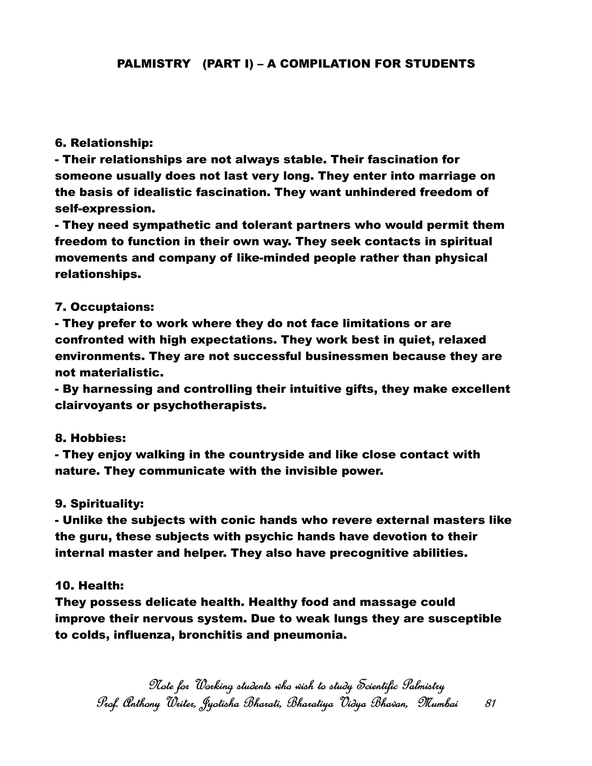 PALMISTRY (PART I) – A COMPILATION FOR STUDENTS
6. Relationship:
- Their relationships are not always stable. Their fascination for
someone usually does not last very long. They enter into marriage on
the basis of idealistic fascination. They want unhindered freedom of
self-expression.
- They need sympathetic and tolerant partners who would permit them
freedom to function in their own way. They seek contacts in spiritual
movements and company of like-minded people rather than physical
relationships.
7. Occuptaions:
- They prefer to work where they do not face limitations or are
confronted with high expectations. They work best in quiet, relaxed
environments. They are not successful businessmen because they are
not materialistic.
- By harnessing and controlling their intuitive gifts, they make excellent
clairvoyants or psychotherapists.
8. Hobbies:
- They enjoy walking in the countryside and like close contact with
nature. They communicate with the invisible power.
9. Spirituality:
- Unlike the subjects with conic hands who revere external masters like
the guru, these subjects with psychic hands have devotion to their
internal master and helper. They also have precognitive abilities.
10. Health:
They possess delicate health. Healthy food and massage could
improve their nervous system. Due to weak lungs they are susceptible
to colds, influenza, bronchitis and pneumonia.
Note for Working students who wish to study Scientific PalmistryNote for Working students who wish to study Scientific PalmistryNote for Working students who wish to study Scientific PalmistryNote for Working students who wish to study Scientific Palmistry
Prof. Anthony Writer, Jyotisha Bharati, Bharatiya Vidya Bhavan, MumbaiProf. Anthony Writer, Jyotisha Bharati, Bharatiya Vidya Bhavan, MumbaiProf. Anthony Writer, Jyotisha Bharati, Bharatiya Vidya Bhavan, MumbaiProf. Anthony Writer, Jyotisha Bharati, Bharatiya Vidya Bhavan, Mumbai 81818181
 