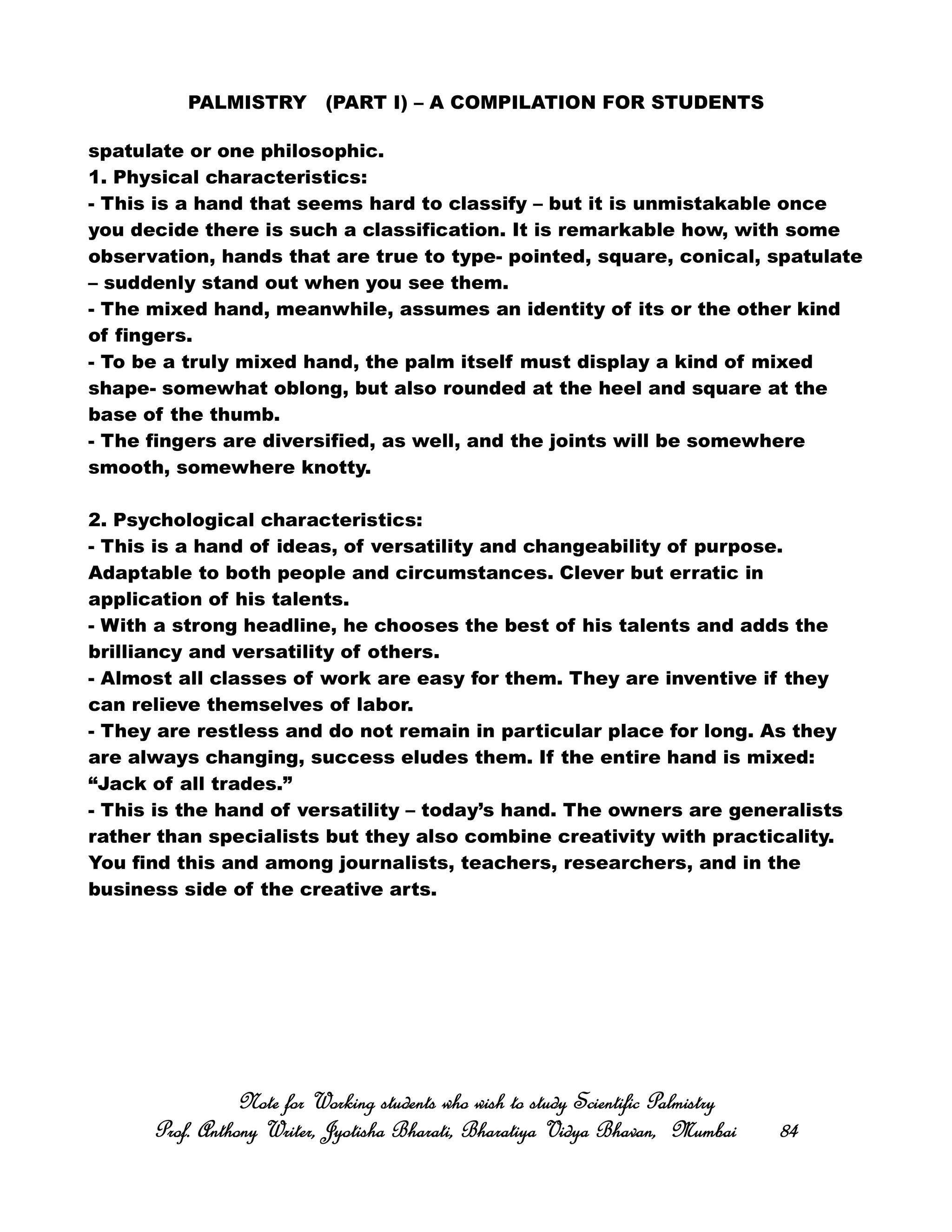 PALMISTRY (PART I) – A COMPILATION FOR STUDENTS
spatulate or one philosophic.
1. Physical characteristics:
- This is a hand that seems hard to classify – but it is unmistakable once
you decide there is such a classification. It is remarkable how, with some
observation, hands that are true to type- pointed, square, conical, spatulate
– suddenly stand out when you see them.
- The mixed hand, meanwhile, assumes an identity of its or the other kind
of fingers.
- To be a truly mixed hand, the palm itself must display a kind of mixed
shape- somewhat oblong, but also rounded at the heel and square at the
base of the thumb.
- The fingers are diversified, as well, and the joints will be somewhere
smooth, somewhere knotty.
2. Psychological characteristics:
- This is a hand of ideas, of versatility and changeability of purpose.
Adaptable to both people and circumstances. Clever but erratic in
application of his talents.
- With a strong headline, he chooses the best of his talents and adds the
brilliancy and versatility of others.
- Almost all classes of work are easy for them. They are inventive if they
can relieve themselves of labor.
- They are restless and do not remain in particular place for long. As they
are always changing, success eludes them. If the entire hand is mixed:
“Jack of all trades.”
- This is the hand of versatility – today’s hand. The owners are generalists
rather than specialists but they also combine creativity with practicality.
You find this and among journalists, teachers, researchers, and in the
business side of the creative arts.
Note for Working students who wish to study Scientific PalmistryNote for Working students who wish to study Scientific PalmistryNote for Working students who wish to study Scientific PalmistryNote for Working students who wish to study Scientific Palmistry
Prof. Anthony Writer, Jyotisha Bharati, Bharatiya Vidya Bhavan, MumbaiProf. Anthony Writer, Jyotisha Bharati, Bharatiya Vidya Bhavan, MumbaiProf. Anthony Writer, Jyotisha Bharati, Bharatiya Vidya Bhavan, MumbaiProf. Anthony Writer, Jyotisha Bharati, Bharatiya Vidya Bhavan, Mumbai 84848484
 