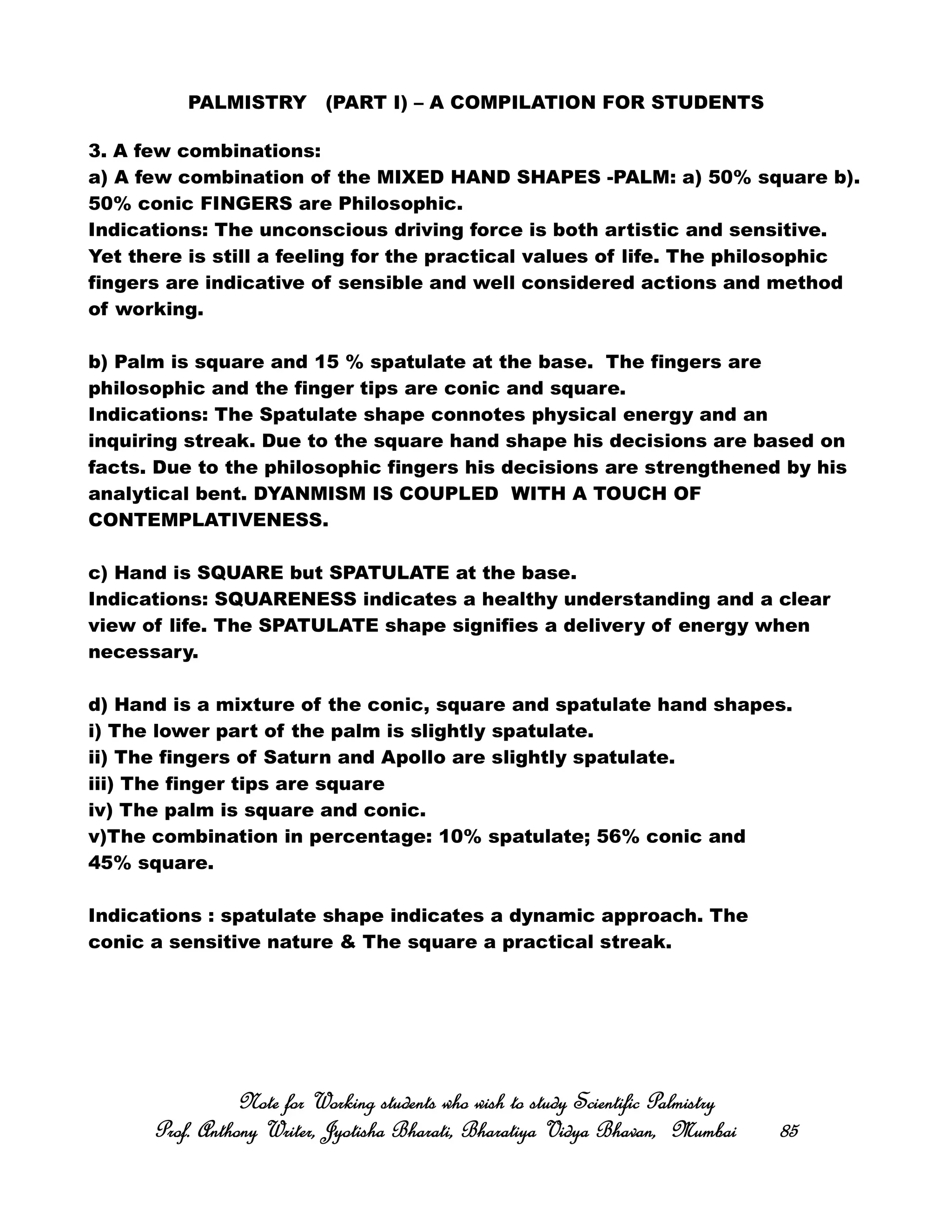 PALMISTRY (PART I) – A COMPILATION FOR STUDENTS
3. A few combinations:
a) A few combination of the MIXED HAND SHAPES -PALM: a) 50% square b).
50% conic FINGERS are Philosophic.
Indications: The unconscious driving force is both artistic and sensitive.
Yet there is still a feeling for the practical values of life. The philosophic
fingers are indicative of sensible and well considered actions and method
of working.
b) Palm is square and 15 % spatulate at the base. The fingers are
philosophic and the finger tips are conic and square.
Indications: The Spatulate shape connotes physical energy and an
inquiring streak. Due to the square hand shape his decisions are based on
facts. Due to the philosophic fingers his decisions are strengthened by his
analytical bent. DYANMISM IS COUPLED WITH A TOUCH OF
CONTEMPLATIVENESS.
c) Hand is SQUARE but SPATULATE at the base.
Indications: SQUARENESS indicates a healthy understanding and a clear
view of life. The SPATULATE shape signifies a delivery of energy when
necessary.
d) Hand is a mixture of the conic, square and spatulate hand shapes.
i) The lower part of the palm is slightly spatulate.
ii) The fingers of Saturn and Apollo are slightly spatulate.
iii) The finger tips are square
iv) The palm is square and conic.
v)The combination in percentage: 10% spatulate; 56% conic and
45% square.
Indications : spatulate shape indicates a dynamic approach. The
conic a sensitive nature & The square a practical streak.
Note for Working students who wish to study Scientific PalmistryNote for Working students who wish to study Scientific PalmistryNote for Working students who wish to study Scientific PalmistryNote for Working students who wish to study Scientific Palmistry
Prof. Anthony Writer, Jyotisha Bharati, Bharatiya Vidya Bhavan, MumbaiProf. Anthony Writer, Jyotisha Bharati, Bharatiya Vidya Bhavan, MumbaiProf. Anthony Writer, Jyotisha Bharati, Bharatiya Vidya Bhavan, MumbaiProf. Anthony Writer, Jyotisha Bharati, Bharatiya Vidya Bhavan, Mumbai 85858585
 