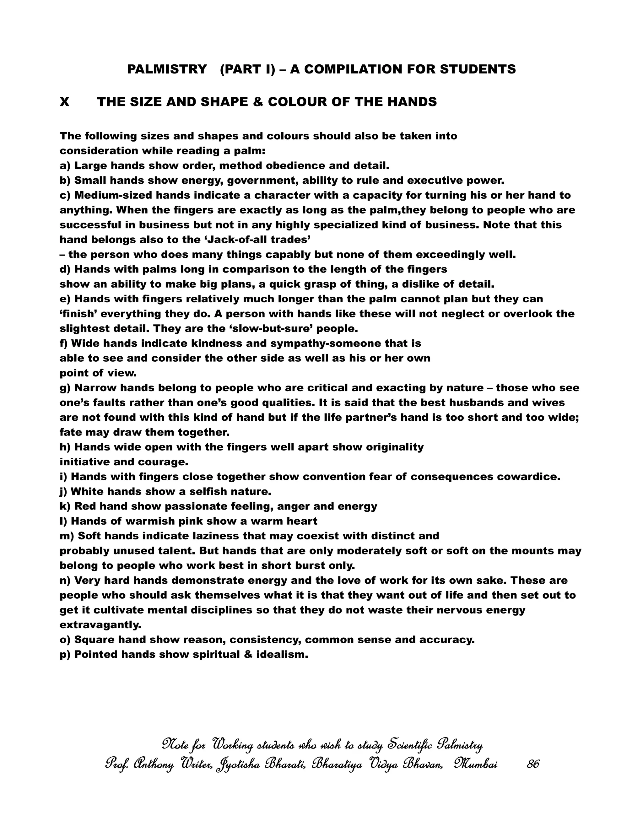 PALMISTRY (PART I) – A COMPILATION FOR STUDENTS
X THE SIZE AND SHAPE & COLOUR OF THE HANDS
The following sizes and shapes and colours should also be taken into
consideration while reading a palm:
a) Large hands show order, method obedience and detail.
b) Small hands show energy, government, ability to rule and executive power.
c) Medium-sized hands indicate a character with a capacity for turning his or her hand to
anything. When the fingers are exactly as long as the palm,they belong to people who are
successful in business but not in any highly specialized kind of business. Note that this
hand belongs also to the ‘Jack-of-all trades’
– the person who does many things capably but none of them exceedingly well.
d) Hands with palms long in comparison to the length of the fingers
show an ability to make big plans, a quick grasp of thing, a dislike of detail.
e) Hands with fingers relatively much longer than the palm cannot plan but they can
‘finish’ everything they do. A person with hands like these will not neglect or overlook the
slightest detail. They are the ‘slow-but-sure’ people.
f) Wide hands indicate kindness and sympathy-someone that is
able to see and consider the other side as well as his or her own
point of view.
g) Narrow hands belong to people who are critical and exacting by nature – those who see
one’s faults rather than one’s good qualities. It is said that the best husbands and wives
are not found with this kind of hand but if the life partner’s hand is too short and too wide;
fate may draw them together.
h) Hands wide open with the fingers well apart show originality
initiative and courage.
i) Hands with fingers close together show convention fear of consequences cowardice.
j) White hands show a selfish nature.
k) Red hand show passionate feeling, anger and energy
l) Hands of warmish pink show a warm heart
m) Soft hands indicate laziness that may coexist with distinct and
probably unused talent. But hands that are only moderately soft or soft on the mounts may
belong to people who work best in short burst only.
n) Very hard hands demonstrate energy and the love of work for its own sake. These are
people who should ask themselves what it is that they want out of life and then set out to
get it cultivate mental disciplines so that they do not waste their nervous energy
extravagantly.
o) Square hand show reason, consistency, common sense and accuracy.
p) Pointed hands show spiritual & idealism.
Note for Working students who wish to study Scientific PalmistryNote for Working students who wish to study Scientific PalmistryNote for Working students who wish to study Scientific PalmistryNote for Working students who wish to study Scientific Palmistry
Prof. Anthony Writer, Jyotisha Bharati, Bharatiya Vidya Bhavan, MumbaiProf. Anthony Writer, Jyotisha Bharati, Bharatiya Vidya Bhavan, MumbaiProf. Anthony Writer, Jyotisha Bharati, Bharatiya Vidya Bhavan, MumbaiProf. Anthony Writer, Jyotisha Bharati, Bharatiya Vidya Bhavan, Mumbai 86868686
 
