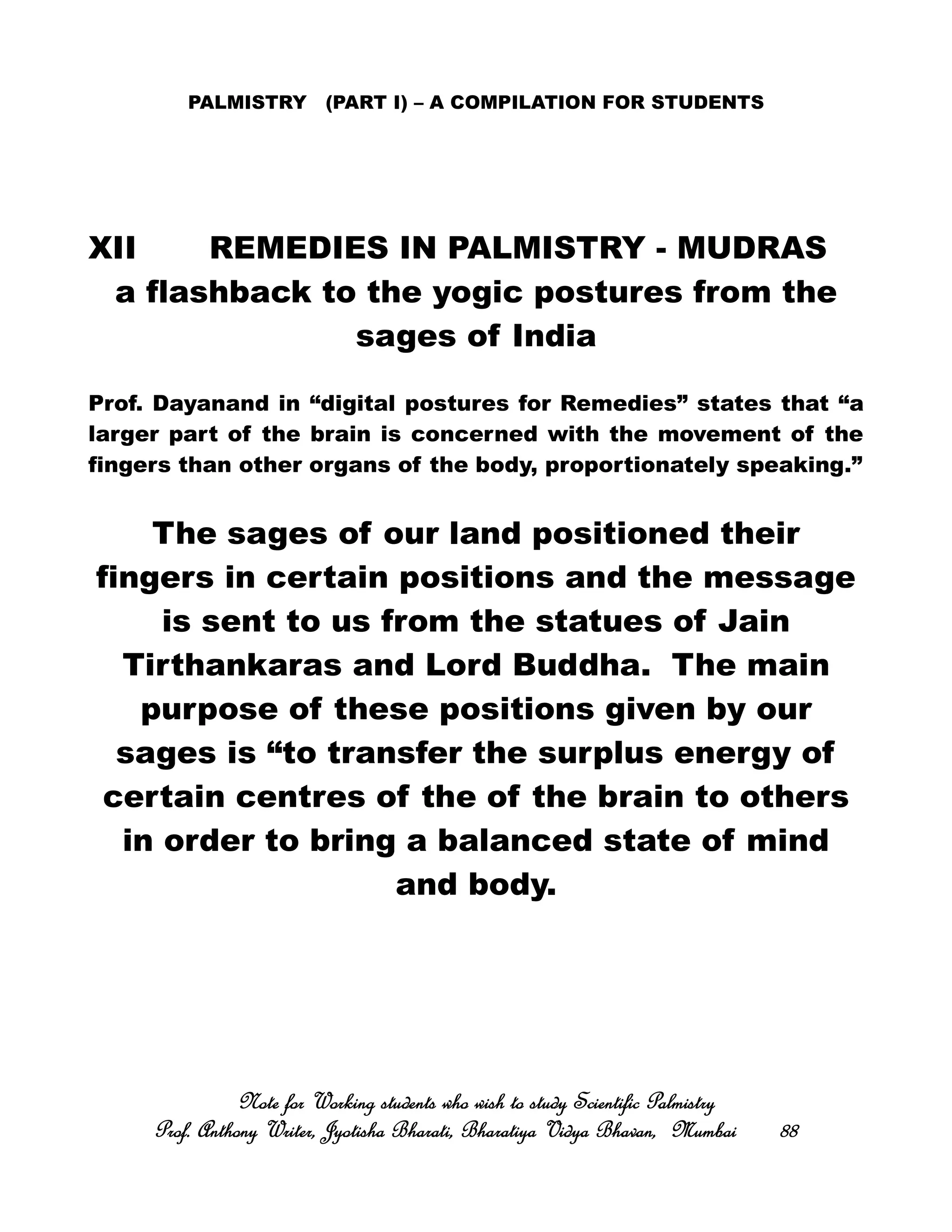 PALMISTRY (PART I) – A COMPILATION FOR STUDENTS
XII REMEDIES IN PALMISTRY - MUDRAS
a flashback to the yogic postures from the
sages of India
Prof. Dayanand in “digital postures for Remedies” states that “a
larger part of the brain is concerned with the movement of the
fingers than other organs of the body, proportionately speaking.”
The sages of our land positioned their
fingers in certain positions and the message
is sent to us from the statues of Jain
Tirthankaras and Lord Buddha. The main
purpose of these positions given by our
sages is “to transfer the surplus energy of
certain centres of the of the brain to others
in order to bring a balanced state of mind
and body.
Note for Working students who wish to study Scientific PalmistryNote for Working students who wish to study Scientific PalmistryNote for Working students who wish to study Scientific PalmistryNote for Working students who wish to study Scientific Palmistry
Prof. Anthony Writer, Jyotisha Bharati, Bharatiya Vidya Bhavan, MumbaiProf. Anthony Writer, Jyotisha Bharati, Bharatiya Vidya Bhavan, MumbaiProf. Anthony Writer, Jyotisha Bharati, Bharatiya Vidya Bhavan, MumbaiProf. Anthony Writer, Jyotisha Bharati, Bharatiya Vidya Bhavan, Mumbai 88888888
 