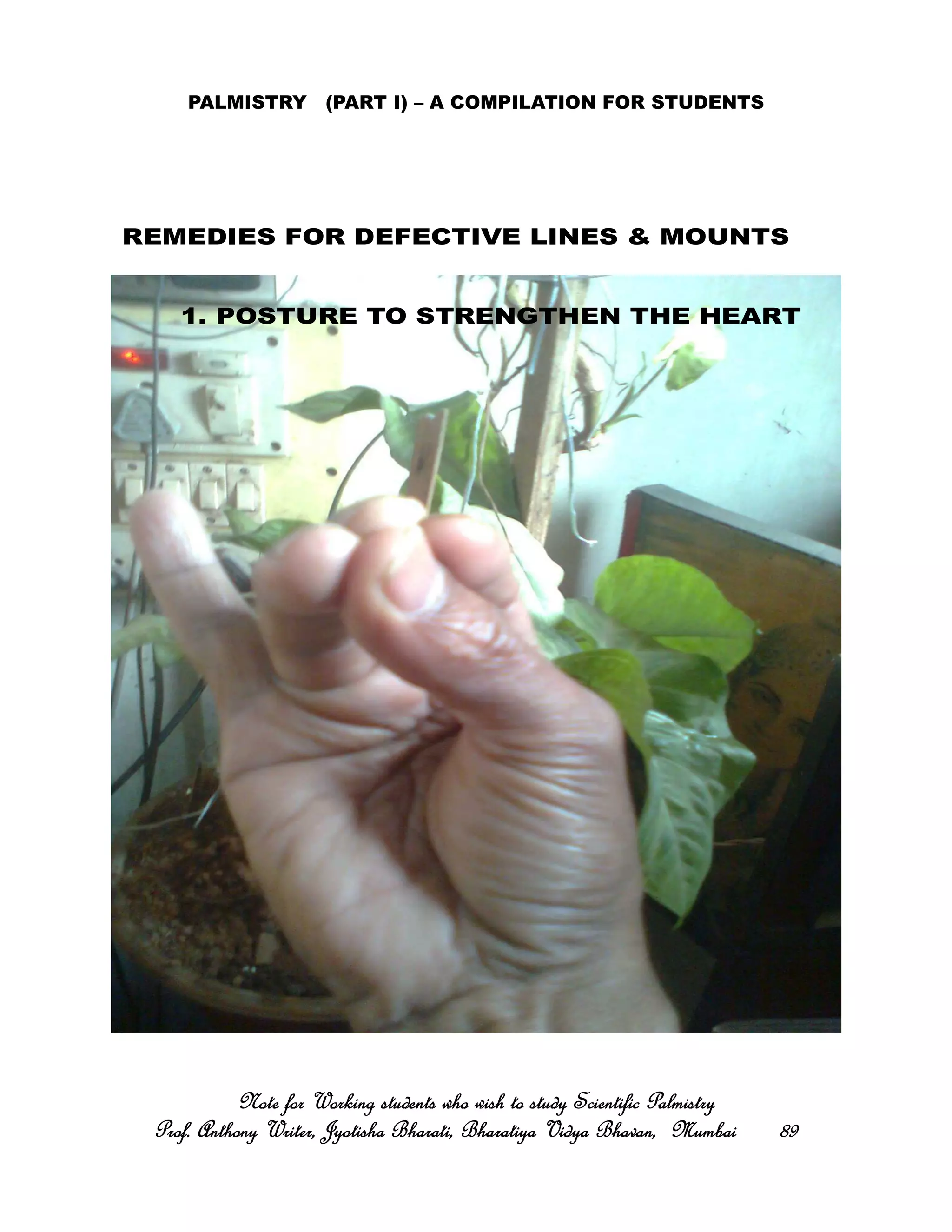 PALMISTRY (PART I) – A COMPILATION FOR STUDENTS
Note for Working students who wish to study Scientific PalmistryNote for Working students who wish to study Scientific PalmistryNote for Working students who wish to study Scientific PalmistryNote for Working students who wish to study Scientific Palmistry
Prof. Anthony Writer, Jyotisha Bharati, Bharatiya Vidya Bhavan, MumbaiProf. Anthony Writer, Jyotisha Bharati, Bharatiya Vidya Bhavan, MumbaiProf. Anthony Writer, Jyotisha Bharati, Bharatiya Vidya Bhavan, MumbaiProf. Anthony Writer, Jyotisha Bharati, Bharatiya Vidya Bhavan, Mumbai 89898989
1. POSTURE TO STRENGTHEN THE HEART
REMEDIES FOR DEFECTIVE LINES & MOUNTS
 