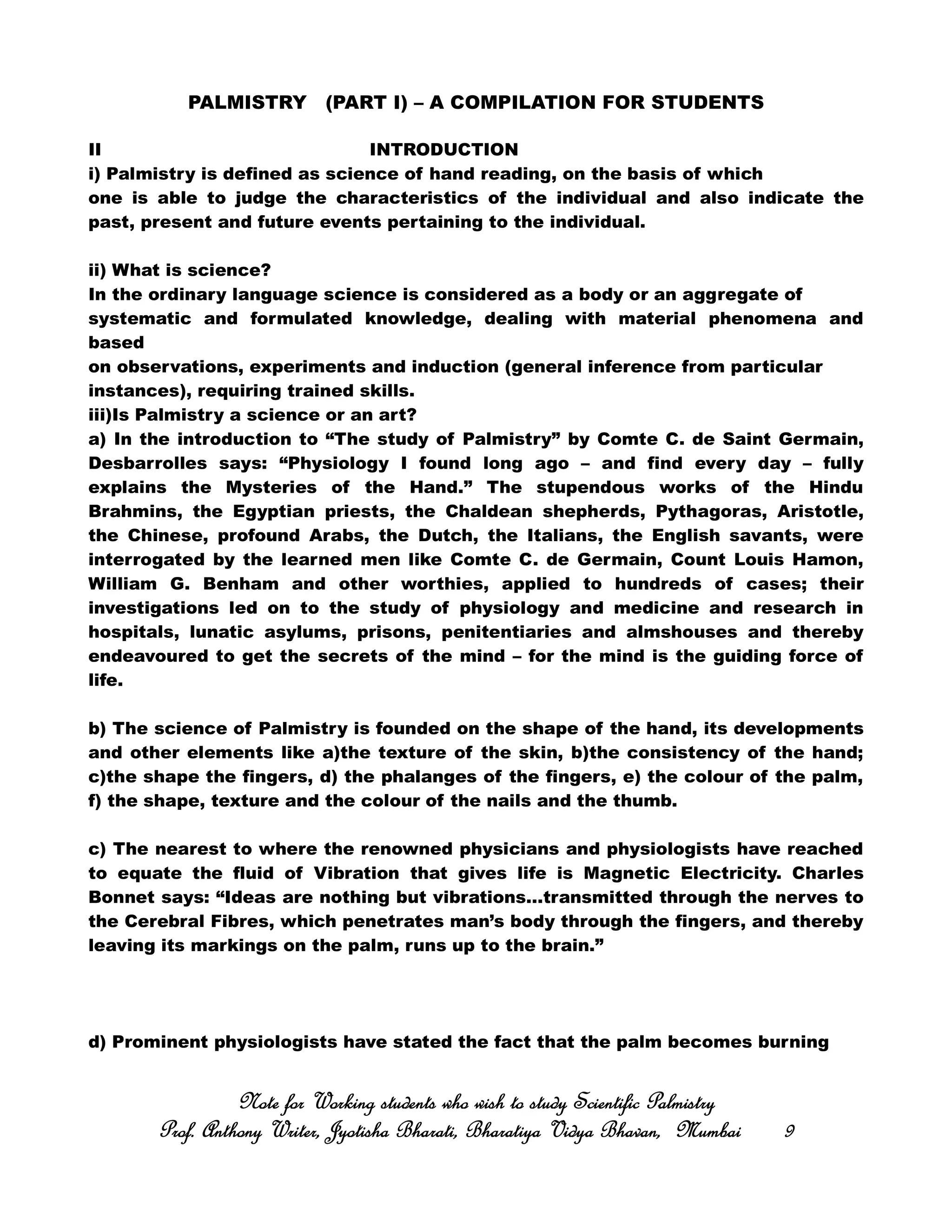 PALMISTRY (PART I) – A COMPILATION FOR STUDENTS
II INTRODUCTION
i) Palmistry is defined as science of hand reading, on the basis of which
one is able to judge the characteristics of the individual and also indicate the
past, present and future events pertaining to the individual.
ii) What is science?
In the ordinary language science is considered as a body or an aggregate of
systematic and formulated knowledge, dealing with material phenomena and
based
on observations, experiments and induction (general inference from particular
instances), requiring trained skills.
iii)Is Palmistry a science or an art?
a) In the introduction to “The study of Palmistry” by Comte C. de Saint Germain,
Desbarrolles says: “Physiology I found long ago – and find every day – fully
explains the Mysteries of the Hand.” The stupendous works of the Hindu
Brahmins, the Egyptian priests, the Chaldean shepherds, Pythagoras, Aristotle,
the Chinese, profound Arabs, the Dutch, the Italians, the English savants, were
interrogated by the learned men like Comte C. de Germain, Count Louis Hamon,
William G. Benham and other worthies, applied to hundreds of cases; their
investigations led on to the study of physiology and medicine and research in
hospitals, lunatic asylums, prisons, penitentiaries and almshouses and thereby
endeavoured to get the secrets of the mind – for the mind is the guiding force of
life.
b) The science of Palmistry is founded on the shape of the hand, its developments
and other elements like a)the texture of the skin, b)the consistency of the hand;
c)the shape the fingers, d) the phalanges of the fingers, e) the colour of the palm,
f) the shape, texture and the colour of the nails and the thumb.
c) The nearest to where the renowned physicians and physiologists have reached
to equate the fluid of Vibration that gives life is Magnetic Electricity. Charles
Bonnet says: “Ideas are nothing but vibrations…transmitted through the nerves to
the Cerebral Fibres, which penetrates man’s body through the fingers, and thereby
leaving its markings on the palm, runs up to the brain.”
d) Prominent physiologists have stated the fact that the palm becomes burning
Note for Working students who wish to study Scientific PalmistryNote for Working students who wish to study Scientific PalmistryNote for Working students who wish to study Scientific PalmistryNote for Working students who wish to study Scientific Palmistry
Prof. Anthony Writer, Jyotisha Bharati, Bharatiya Vidya Bhavan, MumbaiProf. Anthony Writer, Jyotisha Bharati, Bharatiya Vidya Bhavan, MumbaiProf. Anthony Writer, Jyotisha Bharati, Bharatiya Vidya Bhavan, MumbaiProf. Anthony Writer, Jyotisha Bharati, Bharatiya Vidya Bhavan, Mumbai 9999
 