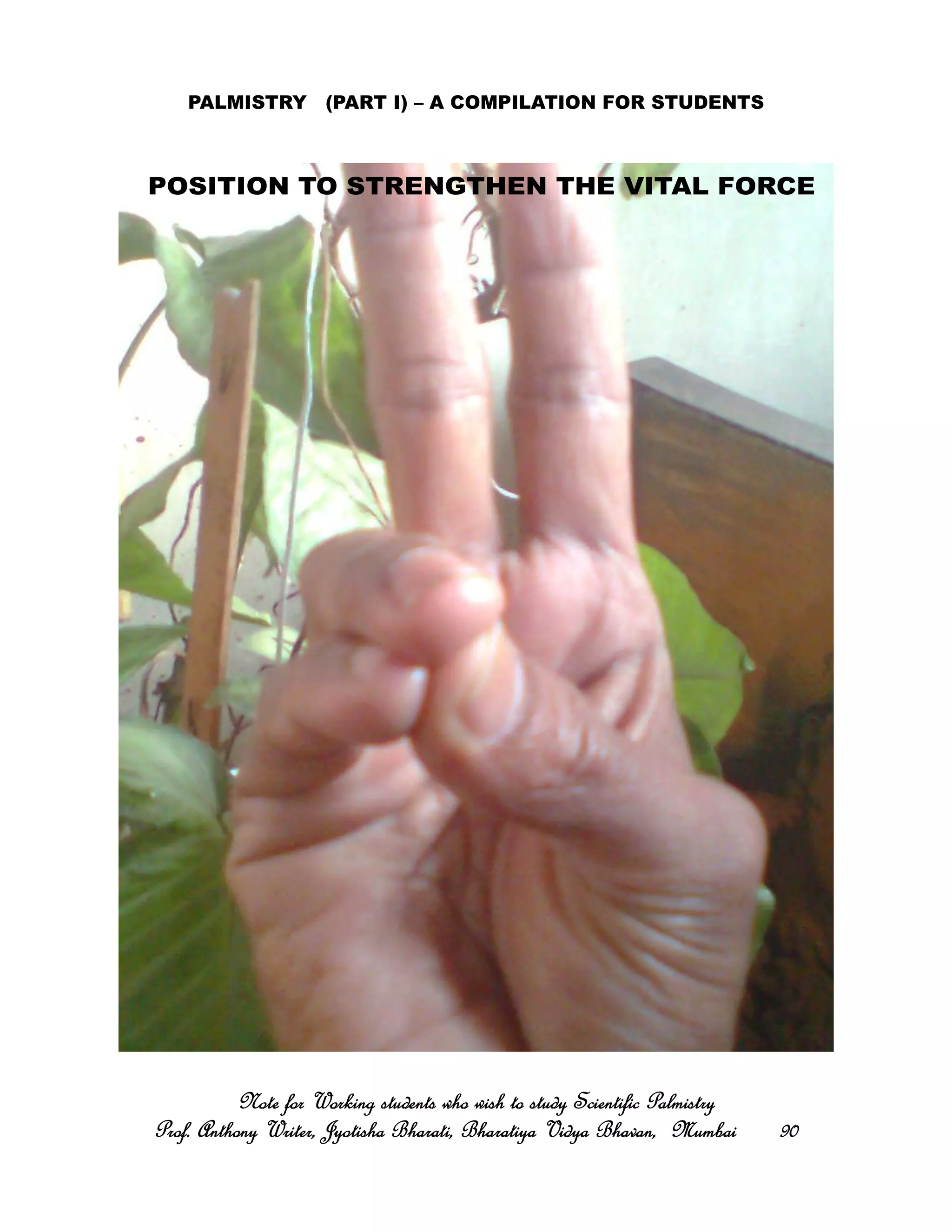 PALMISTRY (PART I) – A COMPILATION FOR STUDENTS
Note for Working students who wish to study Scientific PalmistryNote for Working students who wish to study Scientific PalmistryNote for Working students who wish to study Scientific PalmistryNote for Working students who wish to study Scientific Palmistry
Prof. Anthony Writer, Jyotisha Bharati, Bharatiya Vidya Bhavan, MumbaiProf. Anthony Writer, Jyotisha Bharati, Bharatiya Vidya Bhavan, MumbaiProf. Anthony Writer, Jyotisha Bharati, Bharatiya Vidya Bhavan, MumbaiProf. Anthony Writer, Jyotisha Bharati, Bharatiya Vidya Bhavan, Mumbai 90909090
POSITION TO STRENGTHEN THE VITAL FORCE
 