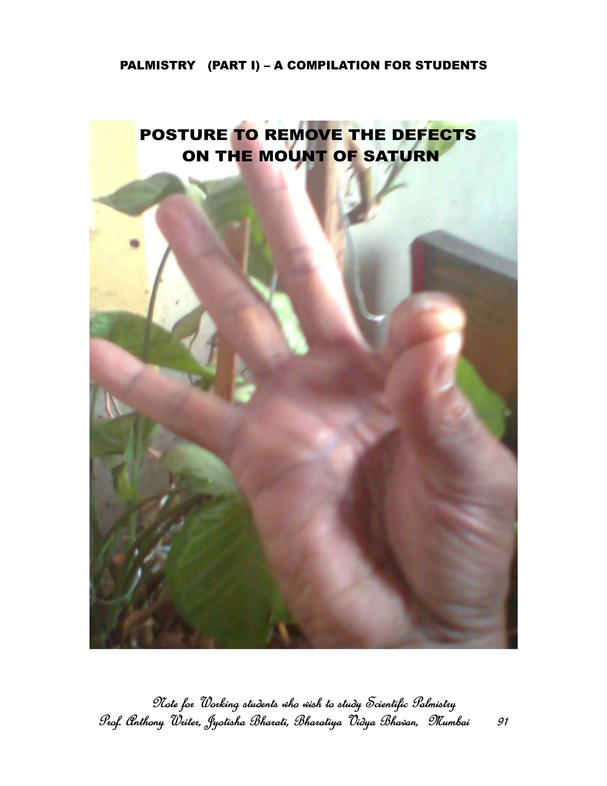 PALMISTRY (PART I) – A COMPILATION FOR STUDENTS
Note for Working students who wish to study Scientific PalmistryNote for Working students who wish to study Scientific PalmistryNote for Working students who wish to study Scientific PalmistryNote for Working students who wish to study Scientific Palmistry
Prof. Anthony Writer, Jyotisha Bharati, Bharatiya Vidya Bhavan, MumbaiProf. Anthony Writer, Jyotisha Bharati, Bharatiya Vidya Bhavan, MumbaiProf. Anthony Writer, Jyotisha Bharati, Bharatiya Vidya Bhavan, MumbaiProf. Anthony Writer, Jyotisha Bharati, Bharatiya Vidya Bhavan, Mumbai 91919191
POSTURE TO REMOVE THE DEFECTS
ON THE MOUNT OF SATURN
 