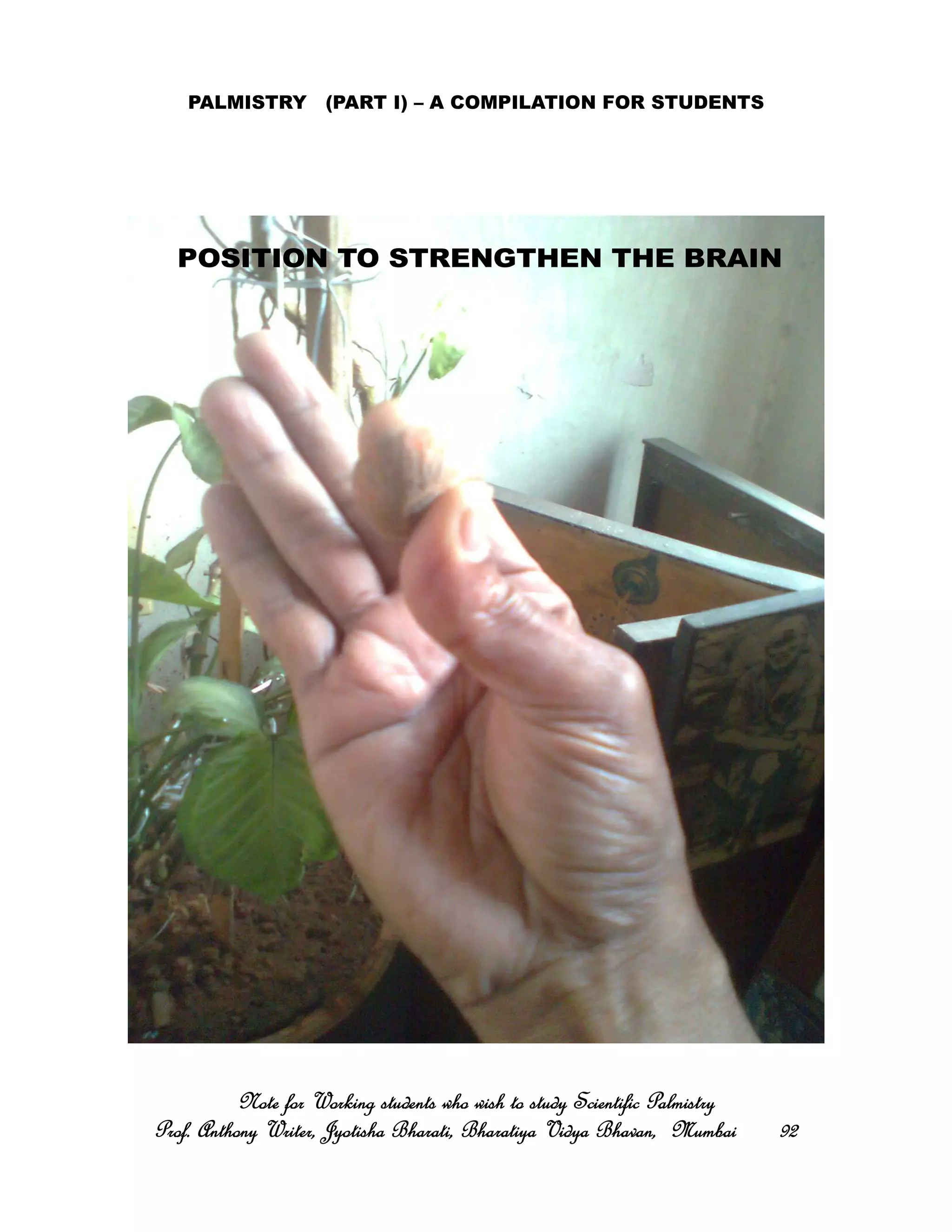 PALMISTRY (PART I) – A COMPILATION FOR STUDENTS
Note for Working students who wish to study Scientific PalmistryNote for Working students who wish to study Scientific PalmistryNote for Working students who wish to study Scientific PalmistryNote for Working students who wish to study Scientific Palmistry
Prof. Anthony Writer, Jyotisha Bharati, Bharatiya Vidya Bhavan, MumbaiProf. Anthony Writer, Jyotisha Bharati, Bharatiya Vidya Bhavan, MumbaiProf. Anthony Writer, Jyotisha Bharati, Bharatiya Vidya Bhavan, MumbaiProf. Anthony Writer, Jyotisha Bharati, Bharatiya Vidya Bhavan, Mumbai 92929292
POSITION TO STRENGTHEN THE BRAIN
 