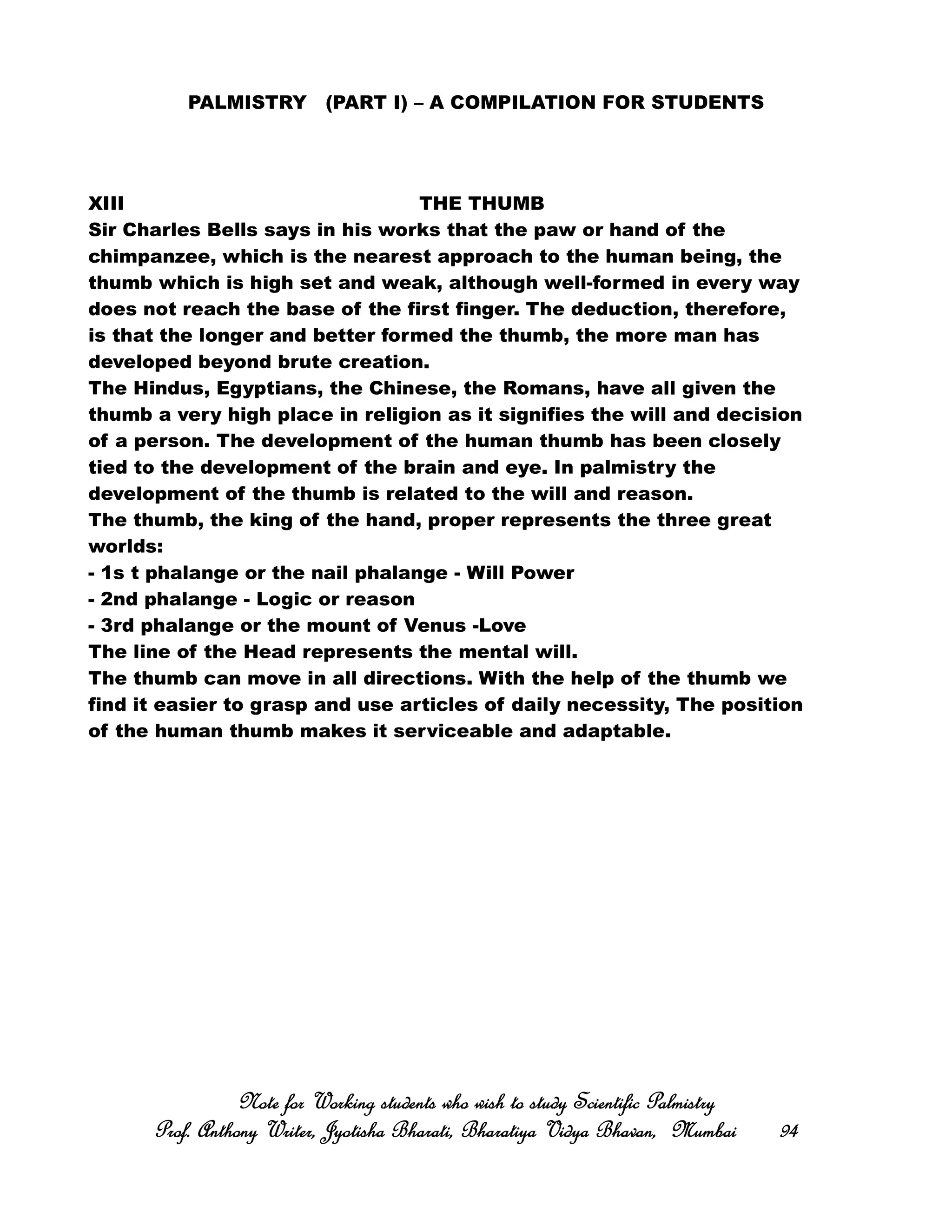 PALMISTRY (PART I) – A COMPILATION FOR STUDENTS
XIII THE THUMB
Sir Charles Bells says in his works that the paw or hand of the
chimpanzee, which is the nearest approach to the human being, the
thumb which is high set and weak, although well-formed in every way
does not reach the base of the first finger. The deduction, therefore,
is that the longer and better formed the thumb, the more man has
developed beyond brute creation.
The Hindus, Egyptians, the Chinese, the Romans, have all given the
thumb a very high place in religion as it signifies the will and decision
of a person. The development of the human thumb has been closely
tied to the development of the brain and eye. In palmistry the
development of the thumb is related to the will and reason.
The thumb, the king of the hand, proper represents the three great
worlds:
- 1s t phalange or the nail phalange - Will Power
- 2nd phalange - Logic or reason
- 3rd phalange or the mount of Venus -Love
The line of the Head represents the mental will.
The thumb can move in all directions. With the help of the thumb we
find it easier to grasp and use articles of daily necessity, The position
of the human thumb makes it serviceable and adaptable.
Note for Working students who wish to study Scientific PalmistryNote for Working students who wish to study Scientific PalmistryNote for Working students who wish to study Scientific PalmistryNote for Working students who wish to study Scientific Palmistry
Prof. Anthony Writer, Jyotisha Bharati, Bharatiya Vidya Bhavan, MumbaiProf. Anthony Writer, Jyotisha Bharati, Bharatiya Vidya Bhavan, MumbaiProf. Anthony Writer, Jyotisha Bharati, Bharatiya Vidya Bhavan, MumbaiProf. Anthony Writer, Jyotisha Bharati, Bharatiya Vidya Bhavan, Mumbai 94949494
 