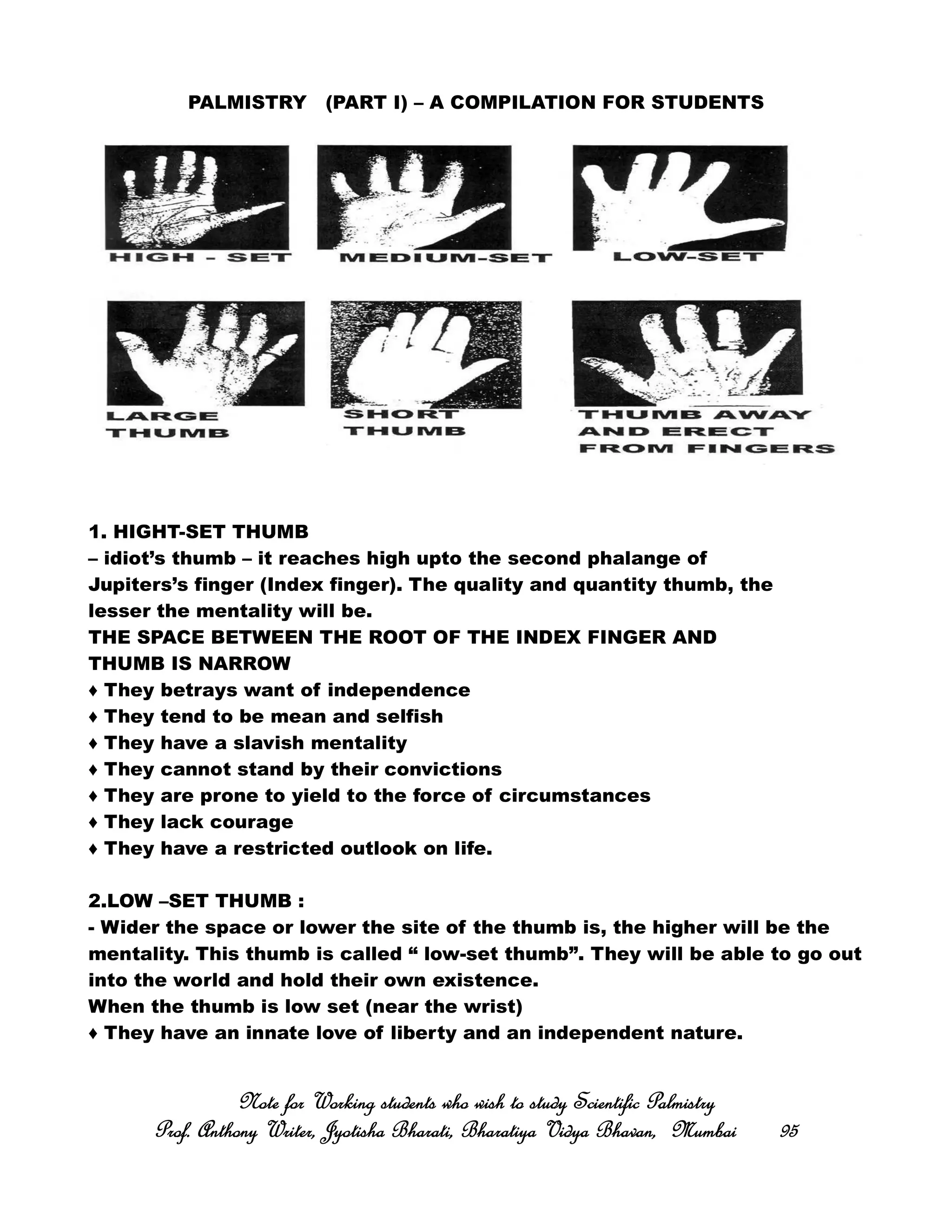 PALMISTRY (PART I) – A COMPILATION FOR STUDENTS
1. HIGHT-SET THUMB
– idiot’s thumb – it reaches high upto the second phalange of
Jupiters’s finger (Index finger). The quality and quantity thumb, the
lesser the mentality will be.
THE SPACE BETWEEN THE ROOT OF THE INDEX FINGER AND
THUMB IS NARROW
♦ They betrays want of independence
♦ They tend to be mean and selfish
♦ They have a slavish mentality
♦ They cannot stand by their convictions
♦ They are prone to yield to the force of circumstances
♦ They lack courage
♦ They have a restricted outlook on life.
2.LOW –SET THUMB :
- Wider the space or lower the site of the thumb is, the higher will be the
mentality. This thumb is called “ low-set thumb”. They will be able to go out
into the world and hold their own existence.
When the thumb is low set (near the wrist)
♦ They have an innate love of liberty and an independent nature.
Note for Working students who wish to study Scientific PalmistryNote for Working students who wish to study Scientific PalmistryNote for Working students who wish to study Scientific PalmistryNote for Working students who wish to study Scientific Palmistry
Prof. Anthony Writer, Jyotisha Bharati, Bharatiya Vidya Bhavan, MumbaiProf. Anthony Writer, Jyotisha Bharati, Bharatiya Vidya Bhavan, MumbaiProf. Anthony Writer, Jyotisha Bharati, Bharatiya Vidya Bhavan, MumbaiProf. Anthony Writer, Jyotisha Bharati, Bharatiya Vidya Bhavan, Mumbai 95959595
 