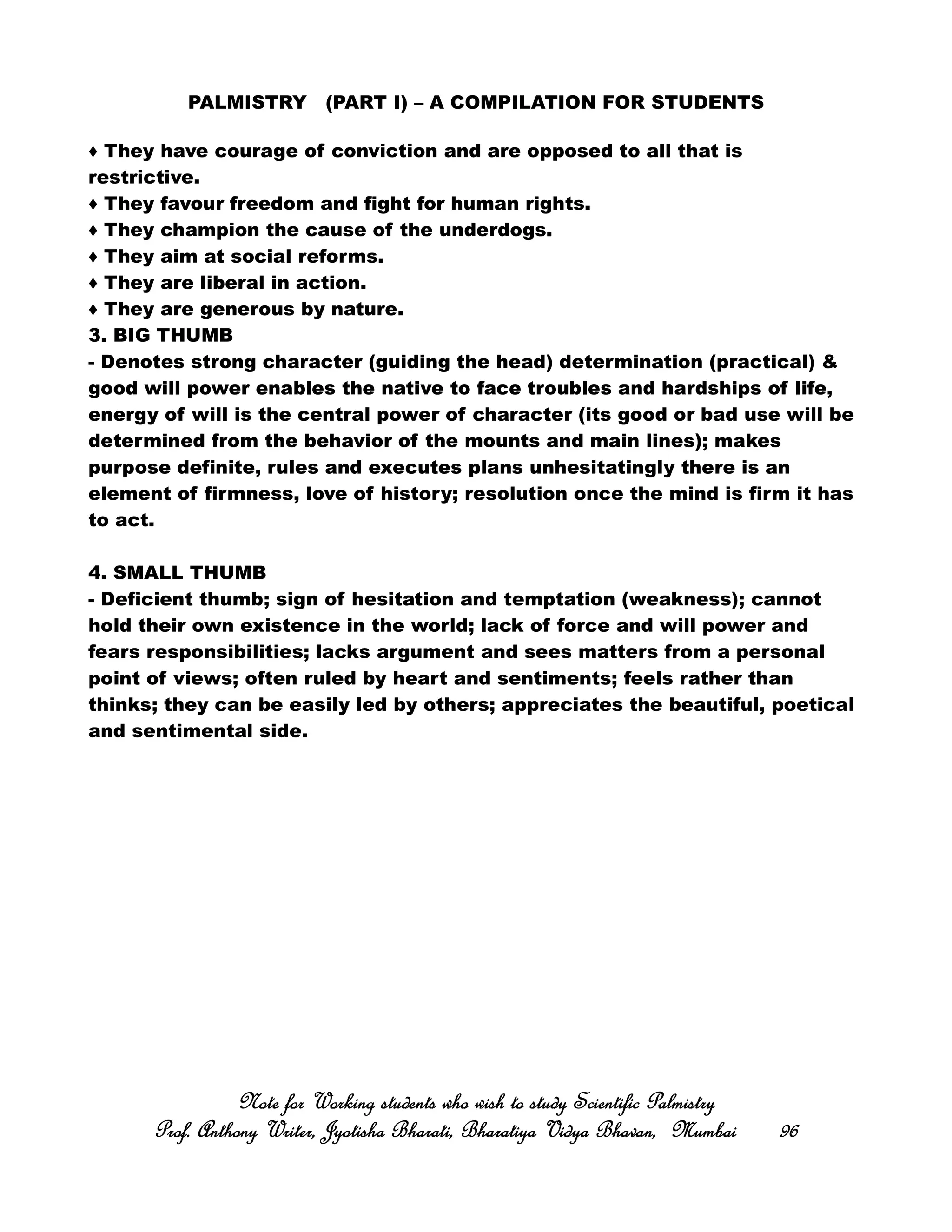 PALMISTRY (PART I) – A COMPILATION FOR STUDENTS
♦ They have courage of conviction and are opposed to all that is
restrictive.
♦ They favour freedom and fight for human rights.
♦ They champion the cause of the underdogs.
♦ They aim at social reforms.
♦ They are liberal in action.
♦ They are generous by nature.
3. BIG THUMB
- Denotes strong character (guiding the head) determination (practical) &
good will power enables the native to face troubles and hardships of life,
energy of will is the central power of character (its good or bad use will be
determined from the behavior of the mounts and main lines); makes
purpose definite, rules and executes plans unhesitatingly there is an
element of firmness, love of history; resolution once the mind is firm it has
to act.
4. SMALL THUMB
- Deficient thumb; sign of hesitation and temptation (weakness); cannot
hold their own existence in the world; lack of force and will power and
fears responsibilities; lacks argument and sees matters from a personal
point of views; often ruled by heart and sentiments; feels rather than
thinks; they can be easily led by others; appreciates the beautiful, poetical
and sentimental side.
Note for Working students who wish to study Scientific PalmistryNote for Working students who wish to study Scientific PalmistryNote for Working students who wish to study Scientific PalmistryNote for Working students who wish to study Scientific Palmistry
Prof. Anthony Writer, Jyotisha Bharati, Bharatiya Vidya Bhavan, MumbaiProf. Anthony Writer, Jyotisha Bharati, Bharatiya Vidya Bhavan, MumbaiProf. Anthony Writer, Jyotisha Bharati, Bharatiya Vidya Bhavan, MumbaiProf. Anthony Writer, Jyotisha Bharati, Bharatiya Vidya Bhavan, Mumbai 96969696
 