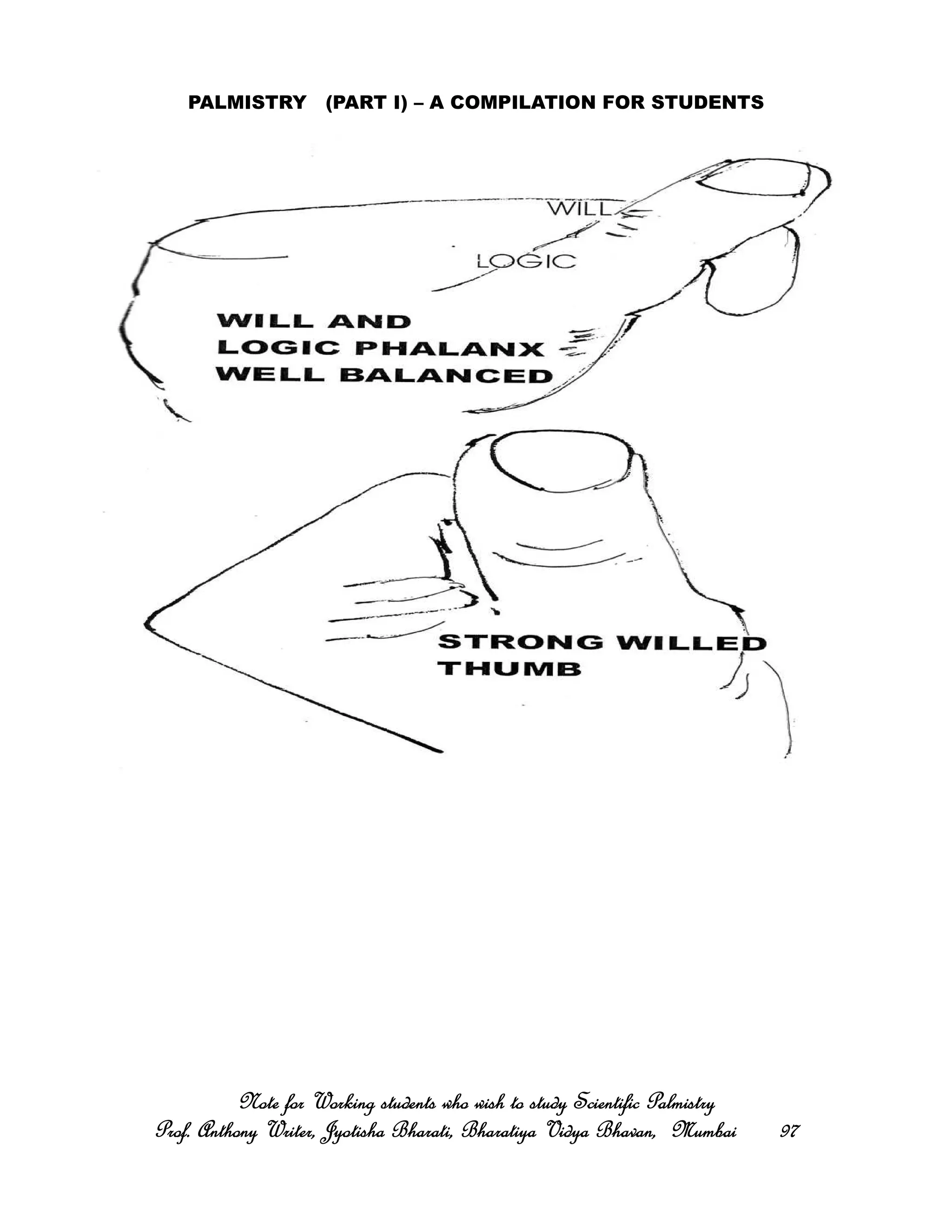 PALMISTRY (PART I) – A COMPILATION FOR STUDENTS
Note for Working students who wish to study Scientific PalmistryNote for Working students who wish to study Scientific PalmistryNote for Working students who wish to study Scientific PalmistryNote for Working students who wish to study Scientific Palmistry
Prof. Anthony Writer, Jyotisha Bharati, Bharatiya Vidya Bhavan, MumbaiProf. Anthony Writer, Jyotisha Bharati, Bharatiya Vidya Bhavan, MumbaiProf. Anthony Writer, Jyotisha Bharati, Bharatiya Vidya Bhavan, MumbaiProf. Anthony Writer, Jyotisha Bharati, Bharatiya Vidya Bhavan, Mumbai 97979797
 