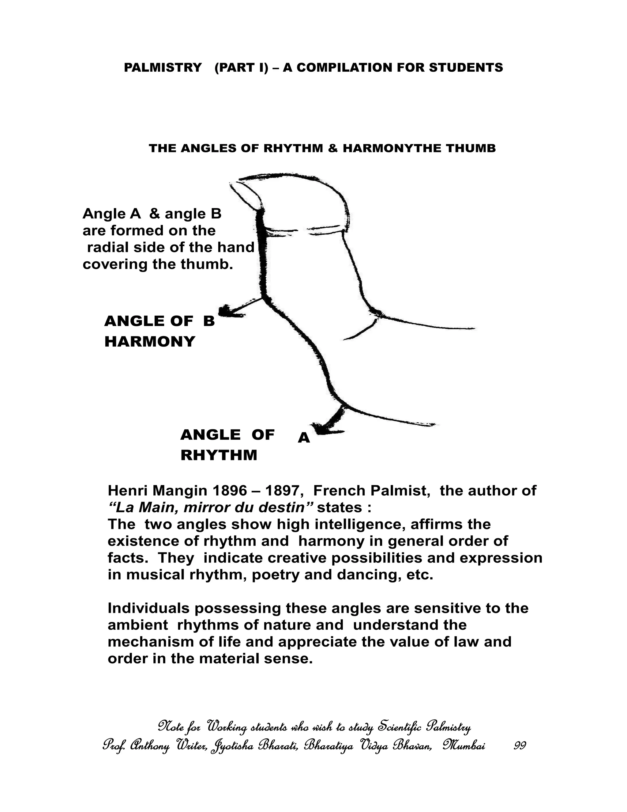 PALMISTRY (PART I) – A COMPILATION FOR STUDENTS
Note for Working students who wish to study Scientific PalmistryNote for Working students who wish to study Scientific PalmistryNote for Working students who wish to study Scientific PalmistryNote for Working students who wish to study Scientific Palmistry
Prof. Anthony Writer, Jyotisha Bharati, Bharatiya Vidya Bhavan, MumbaiProf. Anthony Writer, Jyotisha Bharati, Bharatiya Vidya Bhavan, MumbaiProf. Anthony Writer, Jyotisha Bharati, Bharatiya Vidya Bhavan, MumbaiProf. Anthony Writer, Jyotisha Bharati, Bharatiya Vidya Bhavan, Mumbai 99999999
THE ANGLES OF RHYTHM & HARMONYTHE THUMB
A
B
ANGLE OF
RHYTHM
ANGLE OF
HARMONY
Angle A & angle B
are formed on the
radial side of the hand
covering the thumb.
Henri Mangin 1896 – 1897, French Palmist, the author of
“La Main, mirror du destin” states :
The two angles show high intelligence, affirms the
existence of rhythm and harmony in general order of
facts. They indicate creative possibilities and expression
in musical rhythm, poetry and dancing, etc.
Individuals possessing these angles are sensitive to the
ambient rhythms of nature and understand the
mechanism of life and appreciate the value of law and
order in the material sense.
 