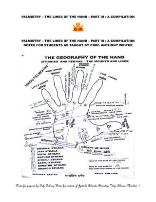 PALMISTRY – THE LINES OF THE HAND – PART III : A COMPILATION
PALMISTRY – THE LINES OF THE HAND – PART III : A COMPILATION
NOTES FOR STUDENTS AS TAUGHT BY PROF. ANTHONY WRITER
Notes for prepared by Prof. Anthony Writer for students of Jyotisha Bharati, Bharatiya Vidya Bhavan, Mumbai.Notes for prepared by Prof. Anthony Writer for students of Jyotisha Bharati, Bharatiya Vidya Bhavan, Mumbai.Notes for prepared by Prof. Anthony Writer for students of Jyotisha Bharati, Bharatiya Vidya Bhavan, Mumbai.Notes for prepared by Prof. Anthony Writer for students of Jyotisha Bharati, Bharatiya Vidya Bhavan, Mumbai. 1111
 