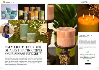 Palm Lights founder
shares herthoughts
on business integrity
Bhawna Sehra’s search for an eco-friendly candle lasted a long time. Every candle
she ever encountered falsely claimed to be 100% organic or natural. To end her
doubts and address the issue herself, she created her own Dubai-based business,
PalmLights,producingunique,eco-friendlycandlesmadefrompalmwax.Bhawna
shared her thoughts with us on business integrity.
Bhawna
Sehra
““
Bhawna Sehra
After months of research, Bhawna Sehra
successfully produced her first batch of hand-
poured candles made from palm wax, bringing
her company Palm Lights to life. The candles are
produced in small batches, and all candles are
unique due to a special crystalline surface finish.
Individually, the candles take about 10-12 hours to
make and a couple of days to cure. Handmade to
perfection!
Addressing a
loophole
Although paraffin candles are the
most widely produced candles in the
world, I searched for a truly eco-
friendly alternative.
www.ziwira.com www.ziwira.com
Business 32 november Issue 11
2015
 