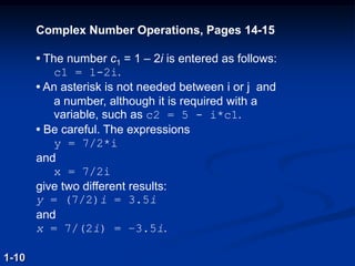 Complex Number Operations, Pages 14-15
• The number c1 = 1 – 2i is entered as follows:
c1 = 1-2i.
• An asterisk is not needed between i or j and
a number, although it is required with a
variable, such as c2 = 5 - i*c1.
• Be careful. The expressions
y = 7/2*i
and
x = 7/2i
give two different results:
y = (7/2)i = 3.5i
and
x = 7/(2i) = –3.5i.
1-10
 