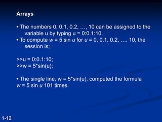 Arrays
• The numbers 0, 0.1, 0.2, …, 10 can be assigned to the
variable u by typing u = 0:0.1:10.
• To compute w = 5 sin u for u = 0, 0.1, 0.2, …, 10, the
session is;
>>u = 0:0.1:10;
>>w = 5*sin(u);
• The single line, w = 5*sin(u), computed the formula
w = 5 sin u 101 times.
1-12
 