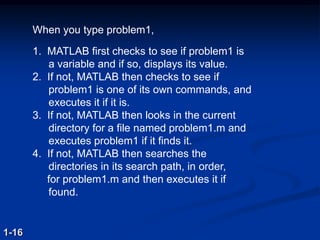 When you type problem1,
1. MATLAB first checks to see if problem1 is
a variable and if so, displays its value.
2. If not, MATLAB then checks to see if
problem1 is one of its own commands, and
executes it if it is.
3. If not, MATLAB then looks in the current
directory for a file named problem1.m and
executes problem1 if it finds it.
4. If not, MATLAB then searches the
directories in its search path, in order,
for problem1.m and then executes it if
found.
1-16
 