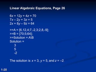 Linear Algebraic Equations, Page 26
6x + 12y + 4z = 70
7x – 2y + 3z = 5
2x + 8y – 9z = 64
>>A = [6,12,4;7,-2,3;2,8,-9];
>>B = [70;5;64];
>>Solution = AB
Solution =
3
5
-2
The solution is x = 3, y = 5, and z = –2.
1-20
 