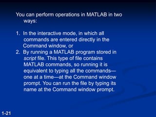 You can perform operations in MATLAB in two
ways:
1. In the interactive mode, in which all
commands are entered directly in the
Command window, or
2. By running a MATLAB program stored in
script file. This type of file contains
MATLAB commands, so running it is
equivalent to typing all the commands—
one at a time—at the Command window
prompt. You can run the file by typing its
name at the Command window prompt.
1-21
 