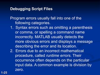 Debugging Script Files
Program errors usually fall into one of the
following categories.
1. Syntax errors such as omitting a parenthesis
or comma, or spelling a command name
incorrectly. MATLAB usually detects the
more obvious errors and displays a message
describing the error and its location.
2. Errors due to an incorrect mathematical
procedure, called runtime errors. Their
occurrence often depends on the particular
input data. A common example is division by
zero.
1-25
 